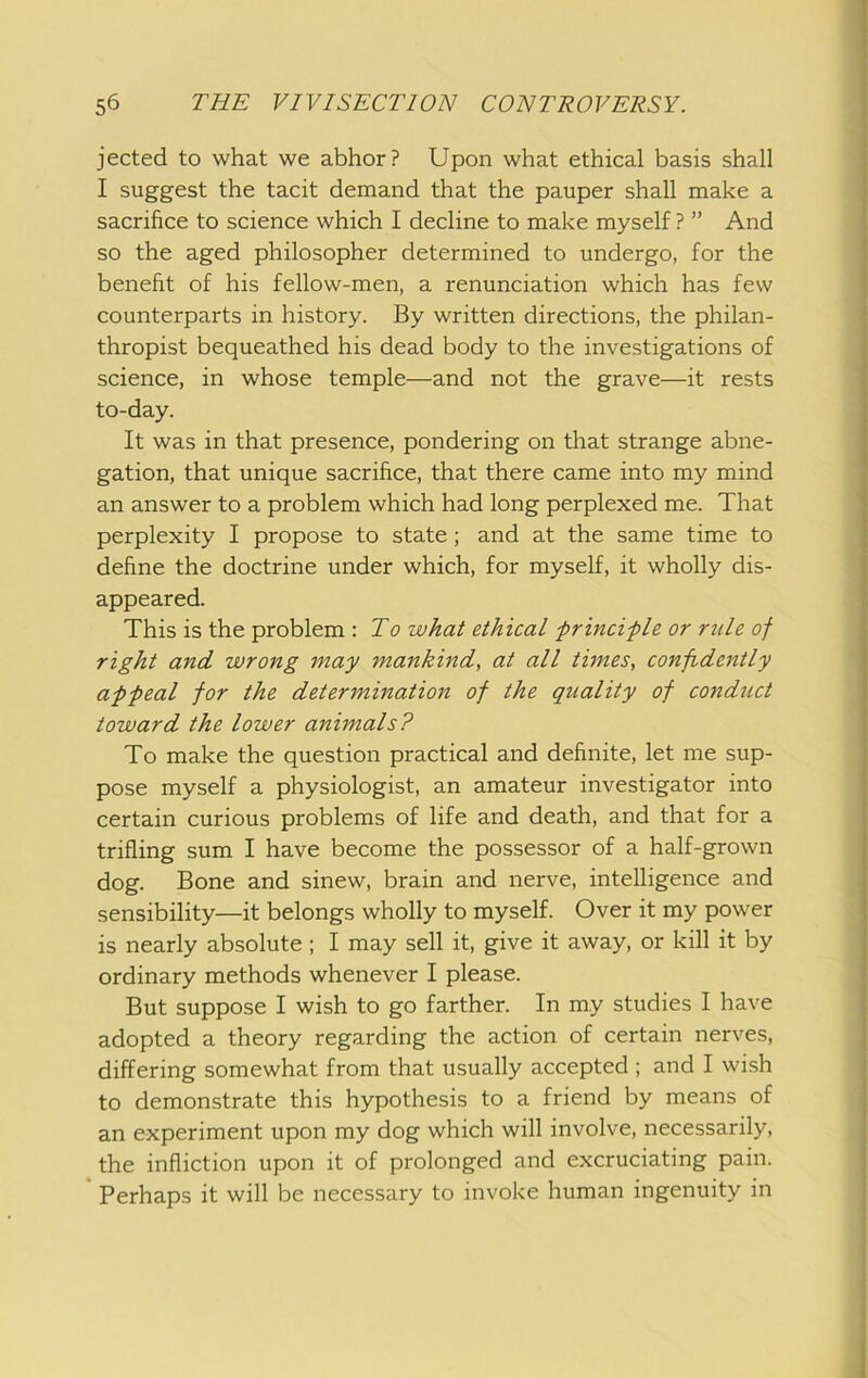 jected to what we abhor? Upon what ethical basis shall I suggest the tacit demand that the pauper shall make a sacrifice to science which I decline to make myself ? ” And so the aged philosopher determined to undergo, for the benefit of his fellow-men, a renunciation which has few counterparts in history. By written directions, the philan- thropist bequeathed his dead body to the investigations of science, in whose temple—and not the grave—it rests to-day. It was in that presence, pondering on that strange abne- gation, that unique sacrifice, that there came into my mind an answer to a problem which had long perplexed me. That perplexity I propose to state; and at the same time to define the doctrine under which, for myself, it wholly dis- appeared. This is the problem : To what ethical frincifle or rule of right and wrong may mankind, at all tunes, confidently affeal for the determination of the quality of conduct toward the lower animals? To make the question practical and definite, let me sup- pose myself a physiologist, an amateur investigator into certain curious problems of life and death, and that for a trifling sum I have become the possessor of a half-grown dog. Bone and sinew, brain and nerve, intelligence and sensibility—it belongs wholly to myself. Over it my power is nearly absolute ; I may sell it, give it away, or kill it by ordinary methods whenever I please. But suppose I wish to go farther. In my studies I have adopted a theory regarding the action of certain nerves, differing somewhat from that usually accepted ; and I wish to demonstrate this hypothesis to a friend by means of an experiment upon my dog which will involve, necessarily, the infliction upon it of prolonged and excruciating pain. Perhaps it will be necessary to invoke human ingenuity in