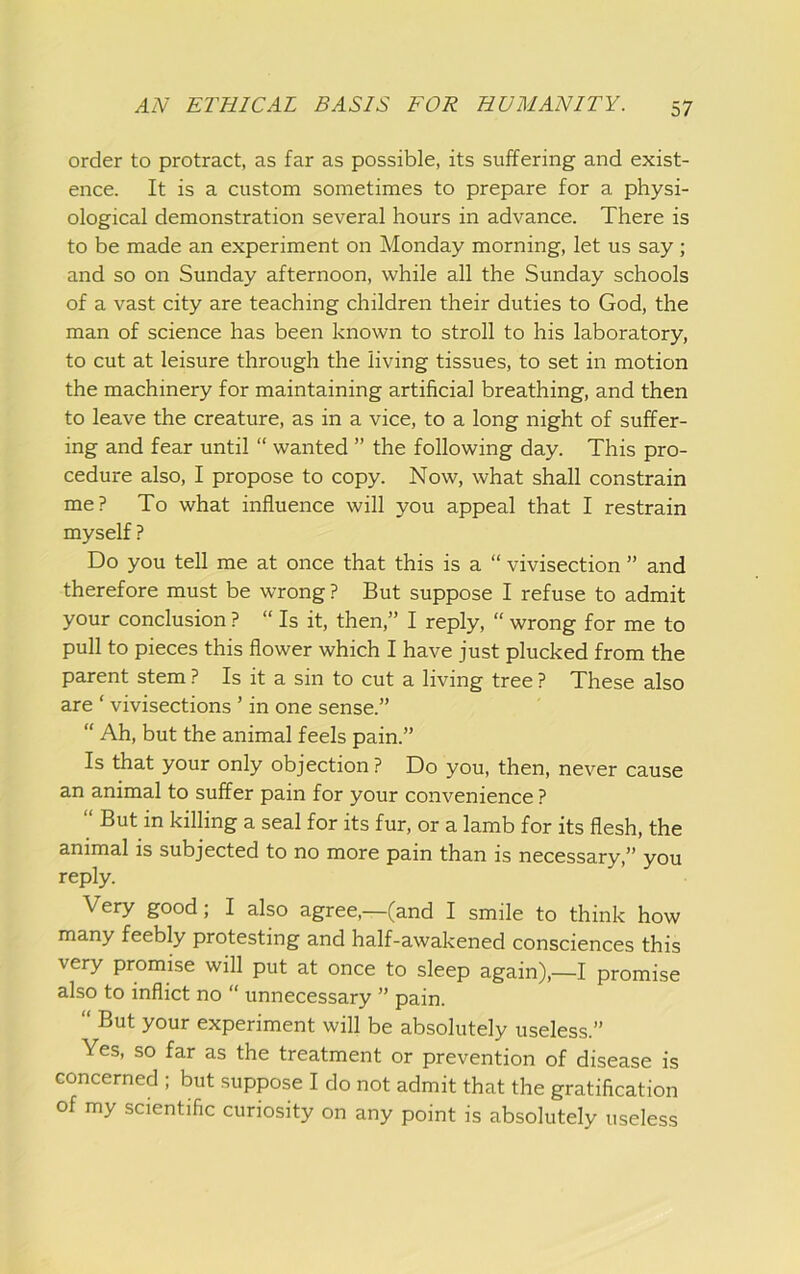order to protract, as far as possible, its suffering and exist- ence. It is a custom sometimes to prepare for a physi- ological demonstration several hours in advance. There is to be made an experiment on Monday morning, let us say; and so on Sunday afternoon, while all the Sunday schools of a vast city are teaching children their duties to God, the man of science has been known to stroll to his laboratory, to cut at leisure through the living tissues, to set in motion the machinery for maintaining artificial breathing, and then to leave the creature, as in a vice, to a long night of suffer- ing and fear until “ wanted ” the following day. This pro- cedure also, I propose to copy. Now, what shall constrain me? To what influence will you appeal that I restrain myself ? Do you tell me at once that this is a “ vivisection ” and therefore must be wrong ? But suppose I refuse to admit your conclusion ? “ Is it, then,” I reply, “ wrong for me to pull to pieces this flower which I have just plucked from the parent stem ? Is it a sin to cut a living tree ? These also are ‘ vivisections ’ in one sense.” “ Ah, but the animal feels pain.” Is that your only objection? Do you, then, never cause an animal to suffer pain for your convenience ? “ But in killing a seal for its fur, or a lamb for its flesh, the animal is subjected to no more pain than is necessary,” you reply. Very good; I also agree,—(and I smile to think how many feebly protesting and half-awakened consciences this very promise will put at once to sleep again),—I promise also to inflict no “ unnecessary ” pain. “ But your experiment will be absolutely useless.” Yes, so far as the treatment or prevention of disease is concerned ; but suppose I do not admit that the gratification of my scientific curiosity on any point is absolutely useless