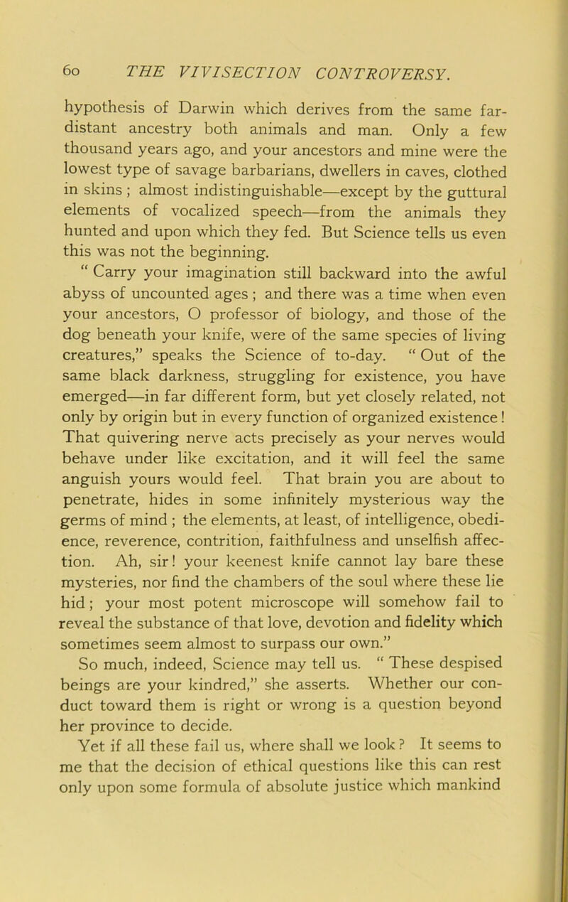 hypothesis of Darwin which derives from the same far- distant ancestry both animals and man. Only a few thousand years ago, and your ancestors and mine were the lowest type of savage barbarians, dwellers in caves, clothed in skins ; almost indistinguishable—except by the guttural elements of vocalized speech—from the animals they hunted and upon which they fed. But Science tells us even this was not the beginning. “ Carry your imagination still backward into the awful abyss of uncounted ages ; and there was a time when even your ancestors, O professor of biology, and those of the dog beneath your knife, were of the same species of living creatures,” speaks the Science of to-day. “ Out of the same black darkness, struggling for existence, you have emerged—in far different form, but yet closely related, not only by origin but in every function of organized existence! That quivering nerve acts precisely as your nerves would behave under like excitation, and it will feel the same anguish yours would feel. That brain you are about to penetrate, hides in some infinitely mysterious way the germs of mind ; the elements, at least, of intelligence, obedi- ence, reverence, contrition, faithfulness and unselfish affec- tion. Ah, sir! your keenest knife cannot lay bare these mysteries, nor find the chambers of the soul where these lie hid; your most potent microscope will somehow fail to reveal the substance of that love, devotion and fidelity which sometimes seem almost to surpass our own.” So much, indeed. Science may tell us. “ These despised beings are your kindred,” she asserts. Whether our con- duct toward them is right or wrong is a question beyond her province to decide. Yet if all these fail us, where shall we look ? It seems to me that the decision of ethical questions like this can rest only upon some formula of absolute justice which mankind