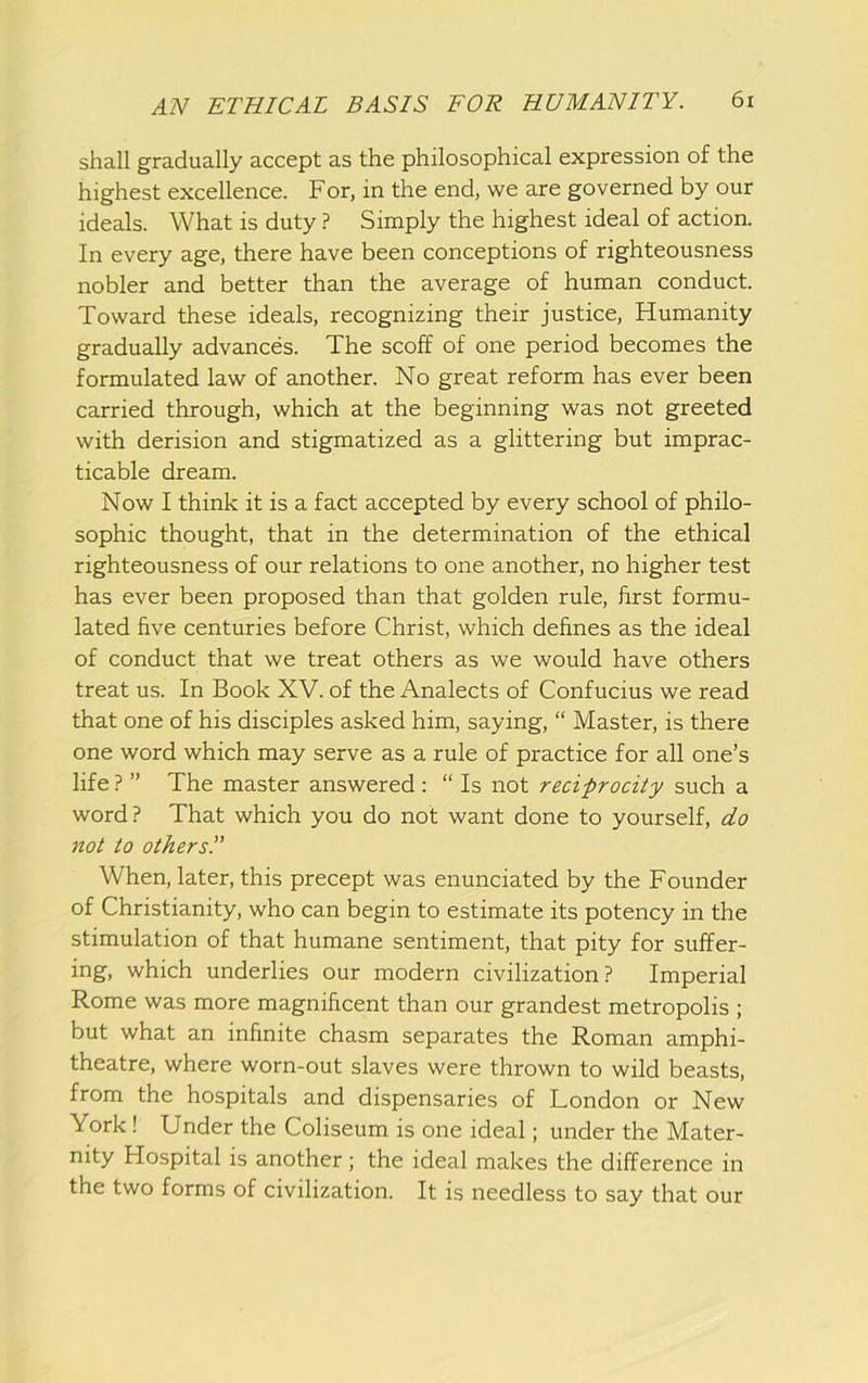 shall gradually accept as the philosophical expression of the highest excellence. For, in the end, we are governed by our ideals. What is duty ? Simply the highest ideal of action. In every age, there have been conceptions of righteousness nobler and better than the average of human conduct. Toward these ideals, recognizing their justice. Humanity gradually advances. The scoff of one period becomes the formulated law of another. No great reform has ever been carried through, which at the beginning was not greeted with derision and stigmatized as a glittering but imprac- ticable dream. Now I think it is a fact accepted by every school of philo- sophic thought, that in the determination of the ethical righteousness of our relations to one another, no higher test has ever been proposed than that golden rule, first formu- lated five centuries before Christ, which defines as the ideal of conduct that we treat others as we would have others treat us. In Book XV. of the Analects of Confucius we read that one of his disciples asked him, saying, “ Master, is there one word which may serve as a rule of practice for all one’s life ? ” The master answered : “ Is not reciprocity such a word? That which you do not want done to yourself, do not to others!' When, later, this precept was enunciated by the Founder of Christianity, who can begin to estimate its potency in the stimulation of that humane sentiment, that pity for suffer- ing, which underlies our modern civilization? Imperial Rome was more magnificent than our grandest metropolis ; but what an infinite chasm separates the Roman amphi- theatre, where worn-out slaves were thrown to wild beasts, from the hospitals and dispensaries of London or New York! Under the Coliseum is one ideal; under the Mater- nity Hospital is another; the ideal makes the difference in the two forms of civilization. It is needless to say that our