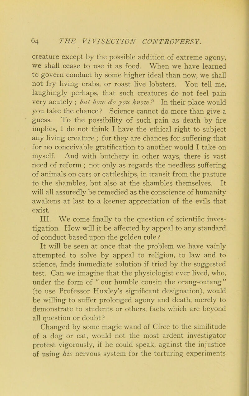 creature except by the possible addition of extreme agony, we shall cease to use it as food. When we have learned to govern conduct by some higher ideal than now, we shall not fry living crabs, or roast live lobsters. You tell me, laughingly perhaps, that such creatures do not feel pain very acutely ; but how do you know? In their place would you take the chance ? Science cannot do more than give a guess. To the possibility of such pain as death by fire implies, I do not think I have the ethical right to subject any living creature ; for they are chances for suffering that for no conceivable gratification to another would I take on myself. And with butchery in other ways, there is vast need of reform ; not only as regards the needless suffering of animals on cars or cattleships, in transit from the pasture to the shambles, but also at the shambles themselves. It will all assuredly be remedied as the conscience of humanity awakens at last to a keener appreciation of the evils that exist. III. We come finally to the question of scientific inves- tigation. How will it be affected by appeal to any standard of conduct based upon the golden rule ? It will be seen at once that the problem we have vainly attempted to solve by appeal to religion, to law and to science, finds immediate solution if tried by the suggested test. Can we imagine that the physiologist ever lived, who, under the form of “ our humble cousin the orang-outang ” (to use Professor Huxley’s significant designation), would be willing to suffer prolonged agony and death, merely to demonstrate to students or others, facts which are beyond all question or doubt ? Changed by some magic wand of Circe to the similitude of a dog or cat, would not the most ardent investigator protest vigorously, if he could speak, against the injustice of using his nervous system for the torturing experiments