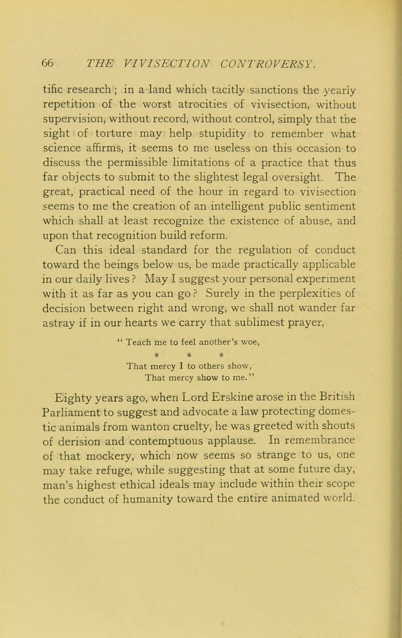 tific research; in a land which tacitly sanctions the yearly repetition of the worst atrocities of vivisection, without supervision, without record, without control, simply that the sight of torture may help stupidity to remember what science affirms, it seems to me useless on this occasion to discuss the permissible limitations of a practice that thus far objects to submit to the slightest legal oversight. The great, practical need of the hour in regard to vivisection seems to me the creation of an intelligent public sentiment which shall at least recognize the existence of abuse, and upon that recognition build reform. Can this ideal standard for the regulation of conduct toward the beings below us, be made practically applicable in our daily lives ? May I suggest your personal experiment with it as far as you can go ? Surely in the perplexities of decision between right and wrong, we shall not wander far astray if in our hearts we carry that sublimest prayer, “ Teach me to feel another’s woe, ■it * * That mercy I to others show, That mercy show to me.” Eighty years ago, when Lord Erskine arose in the British Parliament to suggest and advocate a law protecting domes- tic animals from wanton cruelty, he was greeted with shouts of derision and contemptuous applause. In remembrance of that mockery, which now seems so strange to us, one may take refuge, while suggesting that at some future day, man’s highest ethical ideals may include within their scope the conduct of humanity toward the entire animated world.
