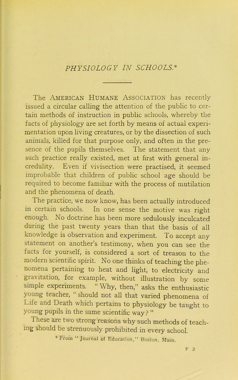 The American Humane Association has recently issued a circular calling the attention of the public to cer- tain methods of instruction in public schools, whereby the facts of physiology are set forth by means of actual experi- mentation upon living creatures, or by the dissection of such animals, killed for that purpose only, and often in the pre- sence of the pupils themselves. The statement that any such practice really existed, met at first with general in- credulity. Even if vivisection were practised, it seemed improbable that children of public school age should be required to become familiar with the process of mutilation and the phenomena of death. The practice, we now know, has been actually introduced in certain schools. In one sense the motive was right enough. No doctrine has been more sedulously inculcated during the past twenty years than that the basis of all knowledge is observation and experiment. To accept any statement on another’s testimony, when you can see the facts for yourself, is considered a sort of treason to the modern scientific spirit. No one thinks of teaching the phe- nomena pertaining to heat and light, to electricity and gravitation, for example, without illustration by some simple experiments. “Why, then,” asks the enthusiastic young teacher, should not all that varied phenomena of Life and Death which pertains to physiology be taught to young pupils in the same scientific way} ” These are two strong reasons why such methods of teach- ing should be strenuously prohibited in every school. ♦From “Journal of Education,” Boston, Mass.
