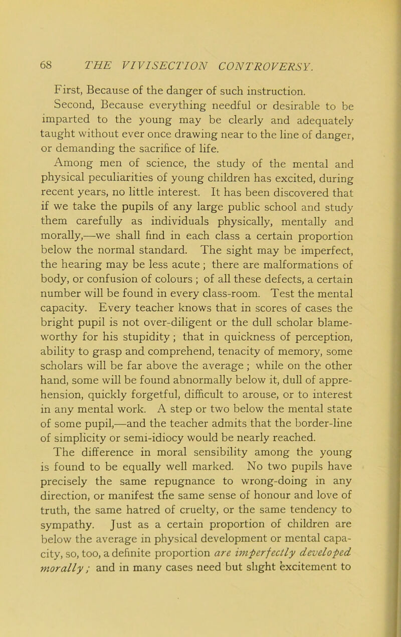 First, Because of the danger of such instruction. Second, Because everything needful or desirable to be imparted to the young may be clearly and adequately taught without ever once drawing near to the line of danger, or demanding the sacrifice of life. Among men of science, the study of the mental and physical peculiarities of young children has excited, during recent years, no little interest. It has been discovered that if we take the pupils of any large public school and study them carefully as individuals physically, mentally and morally,—we shall find in each class a certain proportion below the normal standard. The sight may be imperfect, the hearing may be less acute ; there are malformations of body, or confusion of colours ; of all these defects, a certain number will be found in every class-room. Test the mental capacity. Every teacher knows that in scores of cases the bright pupil is not over-diligent or the dull scholar blame- worthy for his stupidity; that in quickness of perception, ability to grasp and comprehend, tenacity of memory, some scholars will be far above the average; while on the other hand, some will be found abnormally below it, dull of appre- hension, quickly forgetful, difficult to arouse, or to interest in any mental work. A step or two below the mental state of some pupil,—and the teacher admits that the border-line of simplicity or semi-idiocy would be nearly reached. The difference in moral sensibility among the young is found to be equally well marked. No two pupils have precisely the same repugnance to wrong-doing in any direction, or manifest the same sense of honour and love of truth, the same hatred of cruelty, or the same tendency to sympathy. Just as a certain proportion of children are below the average in physical development or mental capa- city, so, too, a definite proportion are unperfectly developed morally ; and in many cases need but slight excitement to
