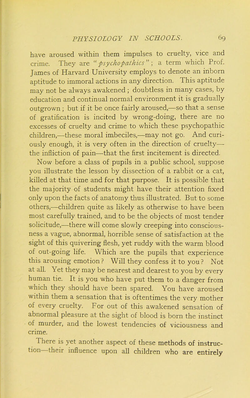 have aroused within them impulses to cruelty, vice and crime. They are -psychopathies \ a term which Prof. James of Harvard University employs to denote an inborn aptitude to immoral actions in any direction. This aptitude may not be always awakened ; doubtless in many cases, by education and continual normal environment it is gradually outgrown ; but if it be once fairly aroused,—so that a sense of gratification is incited by wrong-doing, there are no excesses of cruelty and crime to which these psychopathic children,—these moral imbeciles,—may not go. And curi- ously enough, it is very often in the direction of cruelty—- the infliction of pain—that the first incitement is directed. Now before a class of pupils in a public school, suppose you illustrate the lesson by dissection of a rabbit or a cat, killed at that time and for that purpose. It is possible that the majority of students might have their attention fixed only upon the facts of anatomy thus illustrated. But to some others,—children quite as likely as otherwise to have been most carefully trained, and to be the objects of most tender solicitude,—there will come slowly creeping into conscious- ness a vague, abnormal, horrible sense of satisfaction at the sight of this quivering flesh, yet ruddy with the warm blood of out-going life. Which are the pupils that experience this arousing emotion ? Will they confess it to you ? Not at all. Yet they may be nearest and dearest to you by every human tie. It is you who have put them to a danger from which they should have been spared. You have aroused within them a sensation that is oftentimes the very mother of every cruelty. For out of this awakened sensation of abnormal pleasure at the sight of blood is born the instinct of murder, and the lowest tendencies of viciousness and crime. There is yet another aspect of these methods of instruc- tion their influence upon all children who are entirely