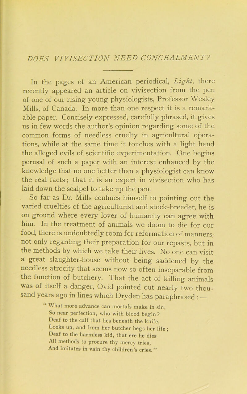 DOES VIVISECTION NEED CONCEALMENT? In the pages of an American periodical, Light, there recently appeared an article on vivisection from the pen of one of our rising young physiologists, Professor Wesley Mills, of Canada. In more than one respect it is a remark- able paper. Concisely expressed, carefully phrased, it gives us in few words the author’s opinion regarding some of the common forms of needless cruelty in agricultural opera- tions, while at the same time it touches with a light hand the alleged evils of scientific experimentation. One begins perusal of such a paper with an interest enhanced by the knowledge that no one better than a physiologist can know the real facts; that it is an expert in vivisection who has laid down the scalpel to take up the pen. So far as Dr. Mills confines himself to pointing out the varied cruelties of the agriculturist and stock-breeder, he is on ground where every lover of humanity can agree with him. In the treatment of animals we doom to die for our food, there is undoubtedly room for reformation of manners, not only regarding their preparation for our repasts, but in the methods by which we take their lives. No one can visit a great slaughter-house without being saddened by the needless atrocity that seems now so often inseparable from the function of butchery. That the act of killing animals was of itself a danger, Ovid pointed out nearly two thou- sand years ago in lines which Dryden has paraphrased : “ What more advance can mortals make in sin, So near perfection, who with blood begin ? Deaf to the calf that lies beneath the knife. Looks up, and from her butcher begs her life; Deaf to the harmless kid, that ere he dies All methods to procure thy mercy tries. And imitates in vain thy children’s cries.”