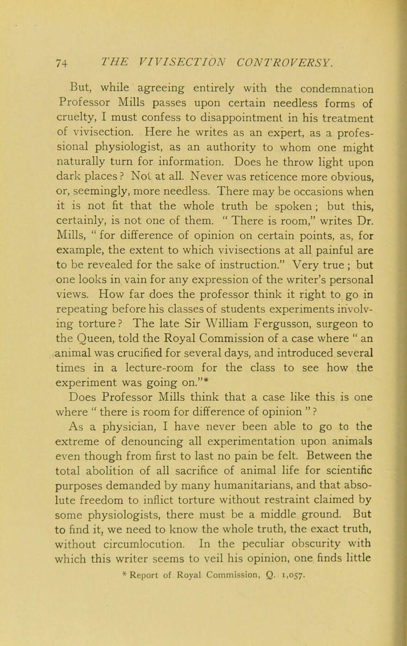 But, while agreeing entirely with the condemnation Professor Mills passes upon certain needless forms of cruelty, I must confess to disappointment in his treatment of vivisection. Here he writes as an expert, as a profes- sional physiologist, as an authority to whom one might naturally turn for information. Does he throw light upon dark places ? Not at all. Never was reticence more obvious, or, seemingly, more needless. There may be occasions when it is not fit that the whole truth be spoken; but this, certainly, is not one of them. “ There is room,” writes Dr. Mills, “ for difference of opinion on certain points, as, for example, the extent to which vivisections at all painful are to be revealed for the sake of instruction.” Very true ; but one looks in vain for any expression of the writer’s personal views. How far does the professor think it right to go in repeating before his classes of students experiments involv- ing torture? The late Sir William Fergusson, surgeon to the Queen, told the Royal Commission of a case where “ an animal was crucified for several days, and introduced several times in a lecture-room for the class to see how the experiment was going on.”* Does Professor Mills think that a case like this is one where “ there is room for difference of opinion ” ? As a physician, I have never been able to go to the extreme of denouncing all experimentation upon animals even though from first to last no pain be felt. Between the total abolition of all sacrifice of animal life for scientific purposes demanded by many humanitarians, and that abso- lute freedom to inflict torture without restraint claimed by some physiologists, there must be a middle ground. But to find itj we need to know the whole truth, the exact truth, without circumlocution. In the peculiar obscurity with which this writer seems to veil his opinion, one finds little * Report of Royal Commission, Q. 1,057.