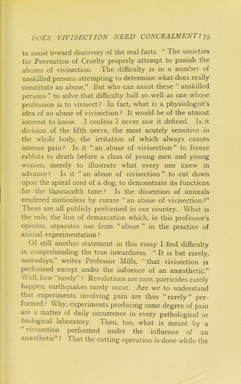 to assist toward discovery of the real facts. “ The societies for Prevention of Cruelty properly attempt to punish the abuses of vivisection. The difficulty is in a number of unskilled persons attempting to determine what does really constitute an abuse.” But who can assist these “ unskilled persons ” to solve that difficulty half so well as one whose profession is to vivisect? In fact, what is a physiologist’s idea of an abuse of vivisection ? It would be of the utmost interest to know. I confess I never saw it defined. Is it division of the fifth nerve, the most acutely sensitive in the whole body, the irritation of which always causes intense pain ? Is it “ an abuse of vivisection ” to freeze rabbits to death before a class of young men and young women, merely to illustrate what every one knew in advance ? Is it “ an abuse of vivisection ” to cut down upon the spinal cord of a dog, to demonstrate its functions for the thousandth time ? Is the dissection of animals rendered motionless by curare “ an abuse of vivisection ?” These are all publicly performed in our country. What is the rule, the line of demarcation which, in this professor’s opinion, separates use from “ abuse ” in the practice of animal experimentation ? Of still another statement in this essay I find difficulty in comprehending the true inwardness. “ It is but rarely, nowadays,” writes Professor Mills, “that vivisection is performed except under the influence of an anaesthetic.” Well, how “rarely” ? Revolutions are rare, parricides rarely happen, earthquakes rarely occur. Are we to understand that experiments involving pain are thus “ rarely ” per- formed ? Why, experiments producing some degree of pain are a matter of daily occurrence in every pathological or biological laboratory. Then, too, what is meant by a “ vivisection performed under the influence of an anaesthetic” ? That the cutting operation is done while the