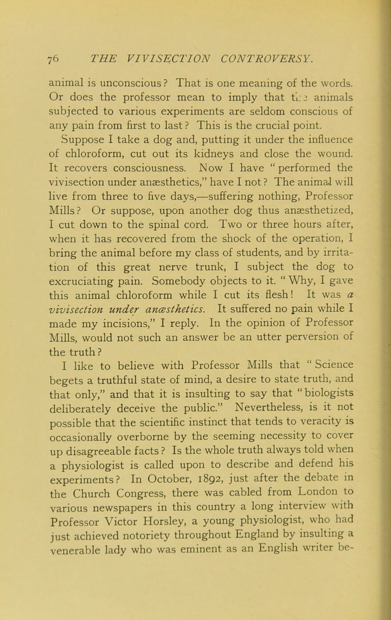 animal is unconscious ? That is one meaning of the words. Or does the professor mean to imply that ti:’ animals subjected to various experiments are seldom conscious of any pain from first to last ? This is the crucial point. Suppose I take a dog and, putting it under the influence of chloroform, cut out its kidneys and close the wound. It recovers consciousness. Now I have “performed the vivisection under anaesthetics,” have I not ? The animal will live from three to five days,—suffering nothing. Professor Mills? Or suppose, upon another dog thus anaesthetized, I cut down to the spinal cord. Two or three hours after, when it has recovered from the shock of the operation, I bring the animal before my class of students, and by irrita- tion of this great nerve trunk, I subject the dog to excruciating pain. Somebody objects to it. “Why, I gave this animal chloroform while I cut its flesh! It was a vivisection under ancesthetics. It suffered no pain while I made my incisions,” I reply. In the opinion of Professor Mills, would not such an answer be an utter perversion of the truth ? I like to believe with Professor Mills that “ Science begets a truthful state of mind, a desire to state truth, and that only,” and that it is insulting to say that “biologists deliberately deceive the public.” Nevertheless, is it not possible that the scientific instinct that tends to veracity is occasionally overborne by the seeming necessity to cover up disagreeable facts ? Is the whole truth always told when a physiologist is called upon to describe and defend his experiments? In October, 1892, just after the debate in the Church Congress, there was cabled from London to various newspapers in this country a long interview with Professor Victor Horsley, a young physiologist, who had just achieved notoriety throughout England by insulting a venerable lady who was eminent as an English writer be-