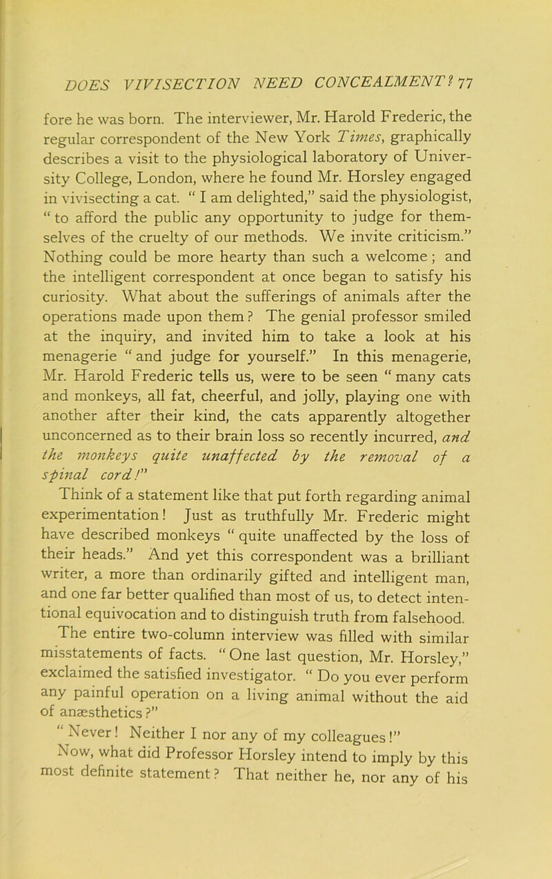 fore he was born. The interviewer, Mr. Harold Frederic, the regular correspondent of the New York Times, graphically describes a visit to the physiological laboratory of Univer- sity College, London, where he found Mr. Horsley engaged in vivisecting a cat. “ I am delighted,” said the physiologist, “to afford the public any opportunity to judge for them- selves of the cruelty of our methods. We invite criticism.” Nothing could be more hearty than such a welcome; and the intelligent correspondent at once began to satisfy his curiosity. What about the sufferings of animals after the operations made upon them? The genial professor smiled at the inquiry, and invited him to take a look at his menagerie “ and judge for yourself.” In this menagerie, Mr. Harold Frederic tells us, were to be seen “many cats and monkeys, all fat, cheerful, and jolly, playing one with another after their kind, the cats apparently altogether unconcerned as to their brain loss so recently incurred, and the monkeys quite unaffected by the removal of a spinal cord! Think of a statement like that put forth regarding animal experimentation! Just as truthfully Mr. Frederic might have described monkeys “ quite unaffected by the loss of their heads.” And yet this correspondent was a brilliant writer, a more than ordinarily gifted and intelligent man, and one far better qualified than most of us, to detect inten- tional equivocation and to distinguish truth from falsehood. The entire two-column interview was filled with similar misstatements of facts. “ One last question, Mr. Horsley,” ^^^Uimed the satisfied investigator. Do you ever perform any painful operation on a living animal without the aid of anaesthetics ?” “ Never! Neither I nor any of my colleagues!” Now, what did Professor Horsley intend to imply by this most definite statement ? That neither he, nor any of his