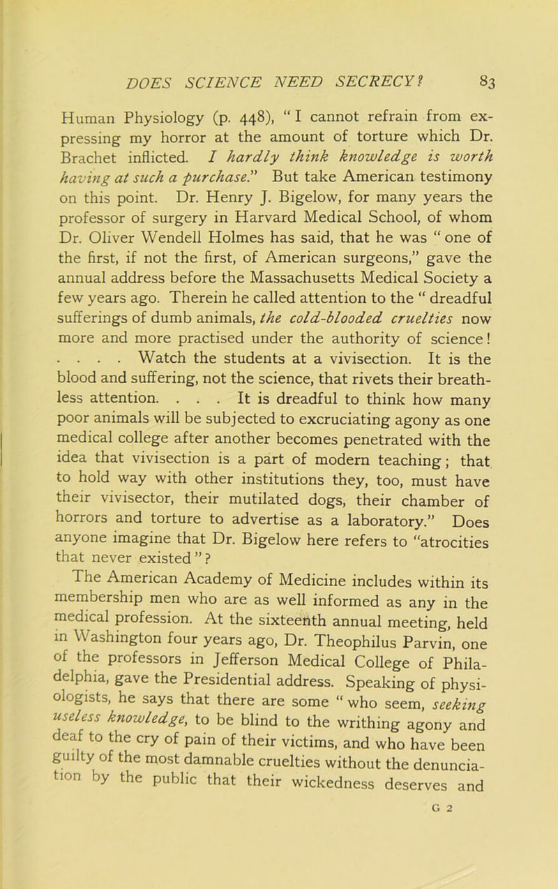 Human Physiology (p. 448), “I cannot refrain from ex- pressing my horror at the amount of torture which Dr. Brachet inflicted. / hardly think knowledge is worth having at such a purchase.” But take American testimony on this point. Dr. Henry J. Bigelow, for many years the professor of surgery in Harvard Medical School, of whom Dr. Oliver Wendell Holmes has said, that he was “ one of the first, if not the first, of American surgeons,” gave the annual address before the Massachusetts Medical Society a few years ago. Therein he called attention to the “ dreadful sufferings of dumb animals, the cold-blooded cruelties now more and more practised under the authority of science! . . . . Watch the students at a vivisection. It is the blood and suffering, not the science, that rivets their breath- less attention. . . . It is dreadful to think how many poor animals will be subjected to excruciating agony as one medical college after another becomes penetrated with the idea that vivisection is a part of modern teaching; that to hold way with other institutions they, too, must have their vivisector, their mutilated dogs, their chamber of horrors and torture to advertise as a laboratory.” Does anyone imagine that Dr. Bigelow here refers to “atrocities that never existed”? The American Academy of Medicine includes within its membership men who are as well informed as any in the medical profession. At the sixteenth annual meeting, held in Washington four years ago. Dr. Theophilus Parvin, one of the professors in Jefferson Medical College of Phila- delphia, gave the Presidential address. Speaking of physi- ologists, he says that there are some “who seem, seeking useless knowledge, to be blind to the writhing agony and deaf to the cry of pain of their victims, and who have been guilty of the most damnable cruelties without the denuncia- tion by the public that their wickedness deserves and G 2