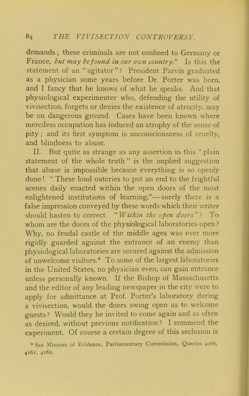 demands; these criminals are not confined to Germany or France, but may be found in our own country!' Is this the statement of an “agitator”? President Parvin graduated as a physician some years before Dr. Porter was born, and I fancy that he knows of what he speaks. And that physiological experimenter who, defending the utility of vivisection, forgets or denies the existence of atrocity, may be on dangerous ground. Cases have been known where merciless occupation has induced an atrophy of the sense of pity ; and its first symptom is unconsciousness of cruelty, and blindness to abuse. II. But quite as strange as any assertion in this “ plain statement of the whole truth ” is the implied suggestion that abuse is impossible because everything is so openly done! “ These loud outcries to put an end to the frightful scenes daily enacted within the open doors of the most enlightened institutions of learning,”— surely there is a false impression conveyed by these words which their writer should hasten to correct. ^'Within the open doors 1 To whom are the doors of the physiological laboratories open ? Why, no feudal castle of the middle ages was ever more rigidly guarded against the entrance of an enemy than physiological laboratories are secured against the admission of unwelcome visitors.* To some of the largest laboratories in the United States, no physician even, can gain entrance unless personally known. If the Bishop of Massachusetts and the editor of any leading newspaper in the city were to apply for admittance at Prof. Porter’s laboratory during a vivisection, would the doors swing open as to welcome guests ? Would they be invited to come again and as often as desired, without previous notification? I commend the experiment. Of course a certain degree of this seclusion is * See Minutes of Evidence, Parliamentary Commission, Queries 4066. 4161, 4162.