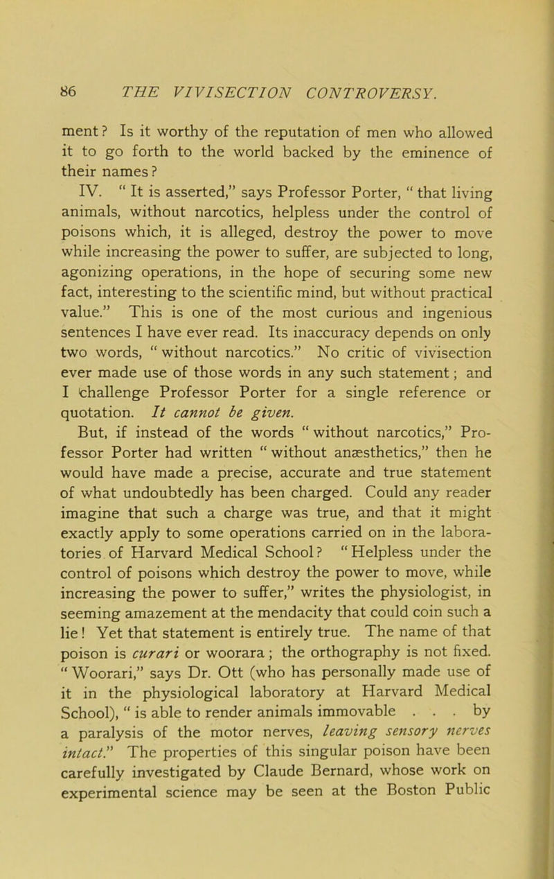 ment ? Is it worthy of the reputation of men who allowed it to go forth to the world backed by the eminence of their names ? IV. “ It is asserted,” says Professor Porter, “ that living animals, without narcotics, helpless under the control of poisons which, it is alleged, destroy the power to move while increasing the power to suffer, are subjected to long, agonizing operations, in the hope of securing some new fact, interesting to the scientific mind, but without practical value.” This is one of the most curious and ingenious sentences I have ever read. Its inaccuracy depends on only two words, “without narcotics.” No critic of vivisection ever made use of those words in any such statement; and I thallenge Professor Porter for a single reference or quotation. Il cannot be given. But, if instead of the words “ without narcotics,” Pro- fessor Porter had written “without anaesthetics,” then he would have made a precise, accurate and true statement of what undoubtedly has been charged. Could any reader imagine that such a charge was true, and that it might exactly apply to some operations carried on in the labora- tories of Harvard Medical School? “Helpless under the control of poisons which destroy the power to move, while increasing the power to suffer,” writes the physiologist, in seeming amazement at the mendacity that could coin such a lie! Yet that statement is entirely true. The name of that poison is curari or woorara; the orthography is not fixed. “ Woorari,” says Dr. Ott (who has personally made use of it in the physiological laboratory at Harvard Medical School), “ is able to render animals immovable ... by a paralysis of the motor nerves, leaving sensory nerves intact!' The properties of this singular poison have been carefully investigated by Claude Bernard, whose work on experimental science may be seen at the Boston Public