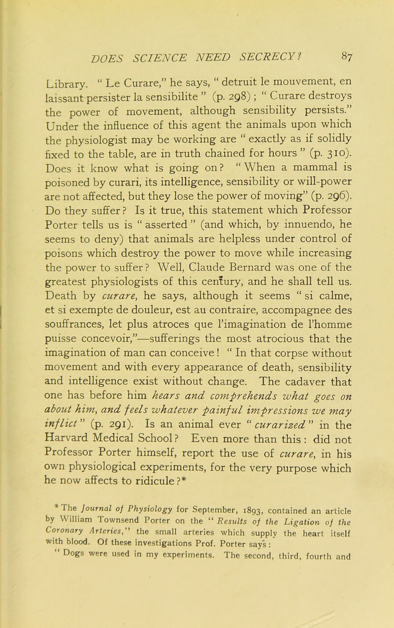 Library. “ Le Curare,” he says, “ detruit le mouvement, en laissant persister la sensibilite ” (p. 298) ; “ Curare destroys the power of movement, although sensibility persists.” Under the influence of this agent the animals upon which the physiologist may be working are “ exactly as if solidly fixed to the table, are in truth chained for hours ” (p. 310). Does it know what is going on? “When a mammal is poisoned by curari, its intelligence, sensibility or will-power are not affected, but they lose the power of moving” (p. 296). Do they suffer ? Is it true, this statement which Professor Porter tells us is “ asserted ” (and which, by innuendo, he seems to deny) that animals are helpless under control of poisons which destroy the power to move while increasing the power to suffer? Well, Claude Bernard was one of the greatest physiologists of this century, and he shall tell us. Death by curare, he says, although it seems “ si calme, et si exempte de douleur, est au contraire, accompagnee des souffrances, let plus atroces que I’imagination de I’homme puisse concevoir,”—sufferings the most atrocious that the imagination of man can conceive! “ In that corpse without movement and with every appearance of death, sensibility and intelligence exist without change. The cadaver that one has before him hears and comprehends what goes on about him, and feels whatever painful impressions we may inflict (p. 291). Is an animal ever  curarized in the Harvard Medical School ? Even more than this: did not Professor Porter himself, report the use of curare, in his own physiological experiments, for the very purpose which he now affects to ridicule ?* *The Journal of Physiology for September, 1893, contained an article by William Townsend Porter on the “ Results of the Ligation of the Coronary Arteries,” the small arteries which supply the heart itself with blood. Of these investigations Prof. Porter says: “ Dogs were used in my experiments. The second, third, fourth and