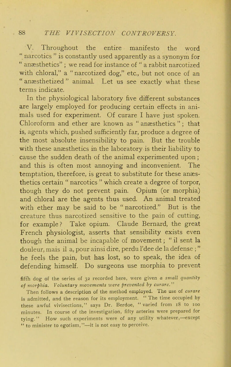 V. Throughout the entire manifesto the word “ narcotics ” is constantly used apparently as a synonym for “ anaesthetics” ; we read for instance of “ a rabbit narcotized with chloral,” a “narcotized dog,” etc., but not once of an “ anaesthetized ” animal. Let us see exactly what these terms indicate. In the physiological laboratory five different substances are largely employed for producing certain effects in ani- mals used for experiment. Of curare I have just spoken. Chloroform and ether are known as “ anaesthetics ” ; that is, agents which, pushed sufficiently far, produce a degree of the most absolute insensibility to pain. But the trouble with these anaesthetics in the laboratory is their liability to cause the sudden death of the animal experimented upon; and this is often most annoying and inconvenient. The temptation, therefore, is great to substitute for these anaes- thetics certain “ narcotics ” which create a degree of torpor, though they do not prevent pain. Opium (or morphia) and chloral are the agents thus used. An animal treated with ether may be said to be “ narcotized.” But is the creature thus narcotized sensitive to the pain of cutting, for example? Take opium. Claude Bernard, the great French physiologist, asserts that sensibility exists even though the animal be incapable of movement; “ il sent la douleur, mais il a, pour ainsi dire, perdu I’dee de la defense ; ” he feels the pain, but has lost, so to speak, the idea of defending himself. Do surgeons use morphia to prevent fifth dog of the series of 32 recorded here, were given a small quantity of morphia. Voluntary movements were prevented by curare. Then follows a description of the method employed. The use of curare is admitted, and the reason for its employment. “ The time occupied by these awful vivisections,” says Dr. Berdoe, “ varied from 18 to too minutes. In course of the investigation, fifty arteries were prepared for tying.” How such e.xperiments were of any utility whatever,—except “ to minister to egotism,”—it is not easy to perceive.