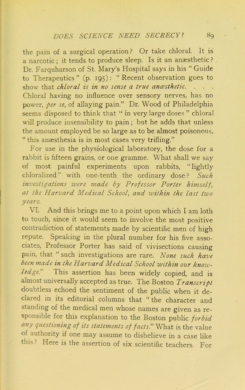 the pain of a surgical operation? Or take chloral. It is a narcotic; it tends to produce sleep. Is it an anaesthetic ? Dr. Farquharson of St. Mary’s Hospital says in his “ Guide to Therapeutics ” (p. 195): “ Recent observation goes to show that chloral is in no sense a true ancBsthetic. . . . Chloral having no influence over sensory nerves, has no power, per se, of allaying pain.” Dr. Wood of Philadelphia seems disposed to think that “ in very large doses ” chloral will produce insensibility to pain; but he adds that unless the amount employed be so large as to be almost poisonous, “ this anaesthesia is in most cases very trifling.” For use in the physiological laboratory, the dose for a rabbit is fifteen grains, or one gramme. What shall we say of most painful experiments upon rabbits, “lightly chloralized ” with one-tenth the ordinary dose ? Such investigations were made by Professor Porter himself, at the Plarvard Medical School, and within the last two years. VI. And this brings me to a point upon which I am loth to touch, since it would seem to involve the most positive contradiction of statements made by scientific men of high repute. Speaking in the plural number for his five asso- ciates, Professor Porter has said of vivisections causing pain, that “ such investigations are rare. None such have been made in the Harvard Medical School within our know- ledge!' This assertion has been widely copied, and is almost universally accepted as true. The Boston Transcript doubtless echoed the sentiment of the public when it de- clared in its editorial columns that “ the character and standing of the medical men whose names are given as re- sponsible for this explanation to the Boston public forbid any questioning of its statements of facts!' What is the value of authority if one may assume to disbelieve in a case like this ? Here is the assertion of six scientific teachers. For