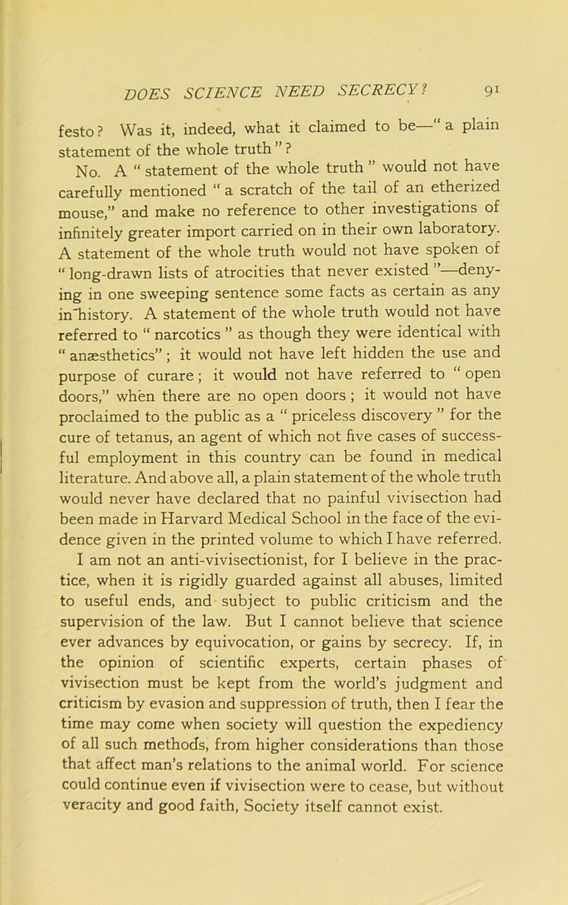festo ? Was it, indeed, what it claimed to be—“ a plain statement of the whole truth ” ? No. A “ statement of the whole truth ” would not have carefully mentioned “ a scratch of the tail of an etherized mouse,” and make no reference to other investigations of infinitely greater import carried on in their own laboratory. A statement of the whole truth would not have spoken of “ long-drawn lists of atrocities that never existed ”—deny- ing in one sweeping sentence some facts as certain as any in'history. A statement of the whole truth would not have referred to “ narcotics ” as though they were identical with “ anaesthetics”; it would not have left hidden the use and purpose of curare; it would not have referred to “ open doors,” when there are no open doors; it would not have proclaimed to the public as a “ priceless discovery ” for the cure of tetanus, an agent of which not five cases of success- ful employment in this country can be found in medical literature. And above all, a plain statement of the whole truth would never have declared that no painful vivisection had been made in Harvard Medical School in the face of the evi- dence given in the printed volume to which I have referred. I am not an anti-vivisectionist, for I believe in the prac- tice, when it is rigidly guarded against all abuses, limited to useful ends, and subject to public criticism and the supervision of the law. But I cannot believe that science ever advances by equivocation, or gains by secrecy. If, in the opinion of scientific experts, certain phases of vivisection must be kept from the world’s judgment and criticism by evasion and suppression of truth, then I fear the time may come when society will question the expediency of all such methods, from higher considerations than those that affect man’s relations to the animal world. For science could continue even if vivisection were to cease, but without veracity and good faith, Society itself cannot exist.