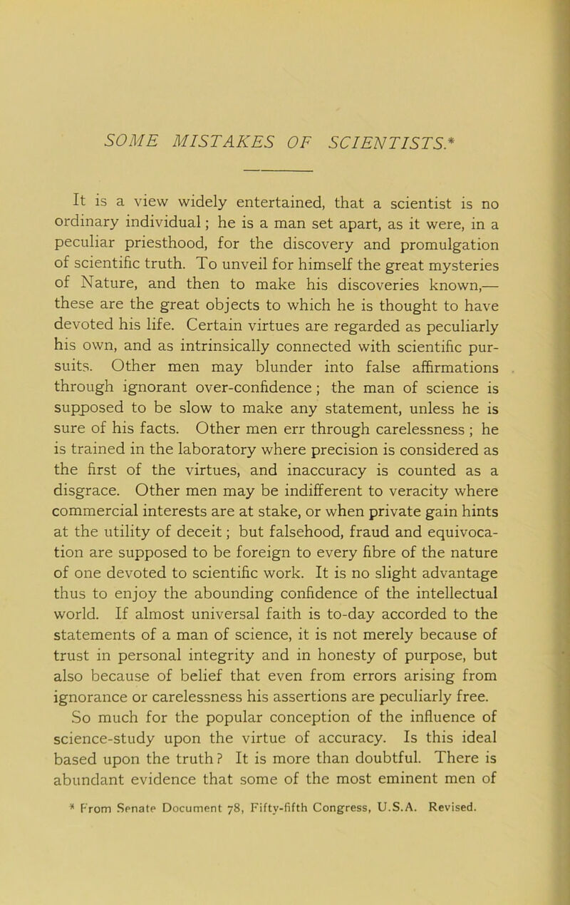 It is a view widely entertained, that a scientist is no ordinary individual; he is a man set apart, as it were, in a peculiar priesthood, for the discovery and promulgation of scientific truth. To unveil for himself the great mysteries of Nature, and then to make his discoveries known,— these are the great objects to which he is thought to have devoted his life. Certain virtues are regarded as peculiarly his own, and as intrinsically connected with scientific pur- suits. Other men may blunder into false affirmations through ignorant over-confidence; the man of science is supposed to be slow to make any statement, unless he is sure of his facts. Other men err through carelessness ; he is trained in the laboratory where precision is considered as the first of the virtues, and inaccuracy is counted as a disgrace. Other men may be indifferent to veracity where commercial interests are at stake, or when private gain hints at the utility of deceit; but falsehood, fraud and equivoca- tion are supposed to be foreign to every fibre of the nature of one devoted to scientific work. It is no slight advantage thus to enjoy the abounding confidence of the intellectual world. If almost universal faith is to-day accorded to the statements of a man of science, it is not merely because of trust in personal integrity and in honesty of purpose, but also because of belief that even from errors arising from ignorance or carelessness his assertions are peculiarly free. So much for the popular conception of the influence of science-study upon the virtue of accuracy. Is this ideal based upon the truth ? It is more than doubtful. There is abundant evidence that some of the most eminent men of * From .Senate Document 78, Fifty-fifth Congress, U.S.A. Revised.