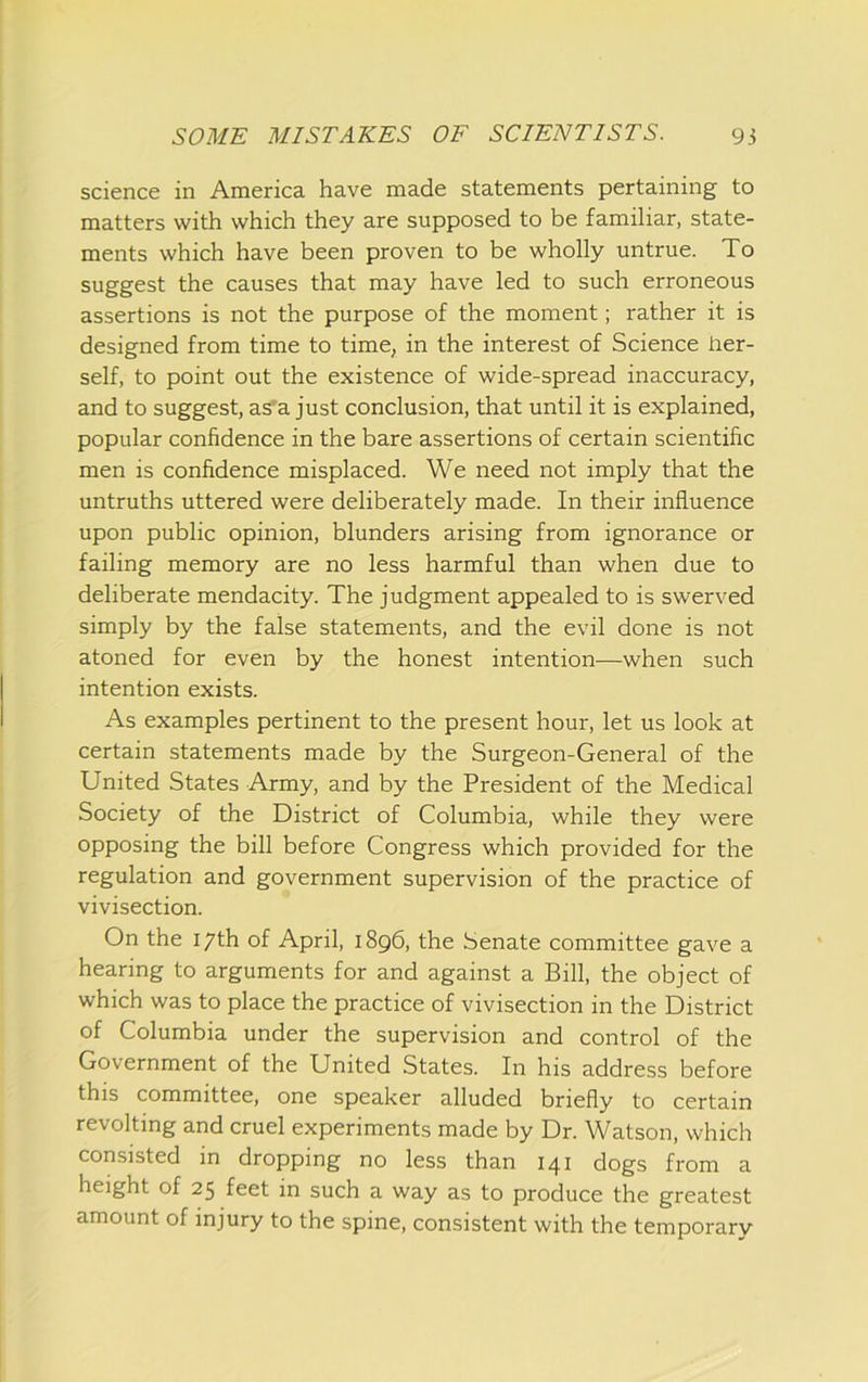science in America have made statements pertaining to matters with which they are supposed to be familiar, state- ments which have been proven to be wholly untrue. To suggest the causes that may have led to such erroneous assertions is not the purpose of the moment; rather it is designed from time to time, in the interest of Science her- self, to point out the existence of wide-spread inaccuracy, and to suggest, as'a just conclusion, that until it is explained, popular confidence in the bare assertions of certain scientific men is confidence misplaced. We need not imply that the untruths uttered were deliberately made. In their influence upon public opinion, blunders arising from ignorance or failing memory are no less harmful than when due to deliberate mendacity. The judgment appealed to is swerved simply by the false statements, and the evil done is not atoned for even by the honest intention—when such intention exists. As examples pertinent to the present hour, let us look at certain statements made by the Surgeon-General of the United States Army, and by the President of the Medical Society of the District of Columbia, while they were opposing the bill before Congress which provided for the regulation and government supervision of the practice of vivisection. On the 17th of April, 1896, the Senate committee gave a hearing to arguments for and against a Bill, the object of which was to place the practice of vivisection in the District of Columbia under the supervision and control of the Government of the United States. In his address before this committee, one speaker alluded briefly to certain revolting and cruel experiments made by Dr. Watson, which consisted in dropping no less than 141 dogs from a height of 25 feet in such a way as to produce the greatest amount of injury to the spine, consistent with the temporary