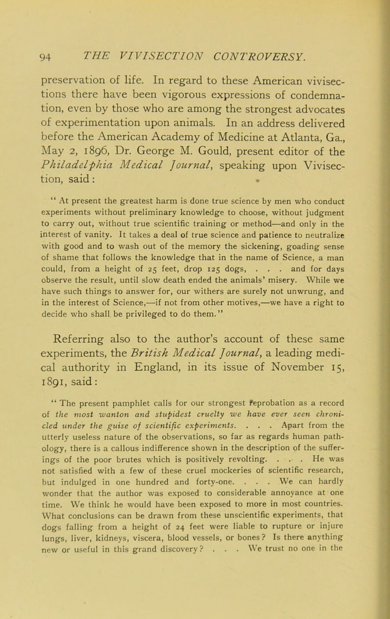 preservation of life. In regard to these American vivisec- tions there have been vigorous expressions of condemna- tion, even by those who are among the strongest advocates of experimentation upon animals. In an address delivered before the American Academy of Medicine at Atlanta, Ga., May 2, 1896, Dr. George M. Gould, present editor of the Philadel-phia Medical Journal, speaking upon Vivisec- tion, said: • “ .At present the greatest harm is done true science by men who conduct experiments without preliminary knowledge to choose, without judgment to carry out, without true scientific training or method—and only in the interest of vanity. It takes a deal of true science and patience to neutralize with good and to wash out of the memory the sickening, goading sense of shame that follows the knowledge that in the name of Science, a man could, from a height of 25 feet, drop 125 dogs, . . . and for days observe the result, until slow death ended the animals’ misery. While we have such things to answer for, our withers are surely not unwrung, and in the interest of Science,—if not from other motives,—we have a right to decide who shall be privileged to do them.” Referring also to the author’s account of these same experiments, the British Medical Journal, a leading medi- cal authority in England, in its issue of November 15, 1891, said: “ The present pamphlet calls for our strongest feprobation as a record of the most wanton and stupidest cruelty we have ever seen chroni- cled under the guise of scientific experiments. . . . Apart from the utterly useless nature of the observations, so far as regards human path- ology, there is a callous indifference shown in the description of the suffer- ings of the poor brutes which is positively revolting. . . . He was not satisfied with a few of these cruel mockeries of scientific research, but indulged in one hundred and forty-one. . . . We can hardly wonder that the author was e,\posed to considerable annoyance at one time. We think he would have been exposed to more in most countries. What conclusions can be drawn from these unscientific experiments, that dogs falling from a height of 24 feet were liable to rupture or injure lungs, liver, kidneys, viscera, blood vessels, or bones? Is there anything new or useful in this grand discovery? . . . We trust no one in the