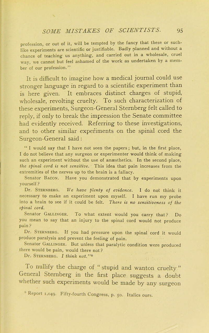 profession, or out of it, will be tempted by the fancy that these or such- like experiments are scientific or justifiable. Badly planned and without a chance of teaching us anything, and carried out in a wholesale, cruel way, we cannot but feel ashamed of the work as undertaken by a mem- ber of our profession.” It is difficult to imagine how a medical journal could use stronger language in regard to a scientific experiment than is here given. It embraces distinct charges of stupid, wholesale, revolting cruelty. To such characterization of these experiments, Surgeon-General Sternberg felt called to reply, if only to break the impression the Senate committee had evidently received. Referring to these investigations, and to other similar experiments on the spinal cord the Surgeon-General said: “ I would say that I have not seen the papers; but, in the first place, I do not believe that any surgeon or experimenter would think of making such an experiment without the use of anaesthetics. In the second place, the spinal cord is not sensitive. This idea that pain increases from the extremities of the nerves up to the brain is a fallacy. Senator Bacon. Have you demonstrated that by experiments upon yourself ? Dr. Sternberg. We have plenty of evidence. I do not think it necessary to make an experiment upon myself. I have run my probe into a brain to see if it could be felt. There is no sensitiveness of the spinal cord. Senator Gallinger. To what extent would you carry that? Do you mean to say that an injury to the spinal cord would not produce pain ? Dr. Sternberg. If you had pressure upon the spinal cord it would produce paralysis and prevent the feeling of pain. Senator Gallinger. But unless that paralytic condition were produced there would be pain, would there not ? Dr. Sternberg. I think not.”* To nullify the charge of “stupid and wanton cruelty” General Sternberg in the first place suggests a doubt whether such experiments would be made by any surgeon * Report 1,049. Fifty-fourth Congress, p. 50. Italics ours.