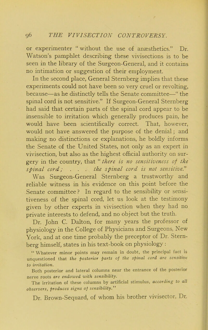 or experimenter “ without the use of anaesthetics.” Dr. Watson’s pamphlet describing these vivisections is to be seen in the library of the Surgeon-General, and it contains no intimation or suggestion of their employment. In the second place, General Sternberg implies that these experiments could not have been so very cruel or revolting, because—as he distinctly tells the Senate committee—“ the spinal cord is not sensitive.” If Surgeon-General Sternberg had said that certain parts of the spinal cord appear to be insensible to irritation which generally produces pain, he would have been scientifically correct. That, however, would not have answered the purpose of the denial; and making no distinctions or explanations, he boldly informs the Senate of the United States, not only as an expert in vivisection, but also as the highest official authority on sur- gery in the country, that “ there is no sensitiveness of the spinal cord; . . . the spinal cord is not sensitive!' Was Surgeon-General Sternberg a trustworthy and reliable witness in his evidence on this point before the Senate committee? In regard to the sensibility or sensi- tiveness of the spinal cord, let us look at the testimony given by other experts in vivisection when they had no private interests to defend, and no object but the truth. Dr. John C. Dalton, for many years the professor of physiology in the College of Physicians and Surgeons, New York, and at one time probably the preceptor of Dr. Stern- berg himself, states in his text-book on physiology : “ Whatever minor points may remain in doubt, the principal fact is unquestioned that the posterior parts of the spinal cord are sensitive to irritation. Both posterior and lateral columns near the entrance of the posterior nerve roots are endowed with sensibility. The irritation of these columns by artificial stimulus, according to all observers, produces signs of sensibility.” Dr. Brown-Sequard, of whom his brother vivisector. Dr.