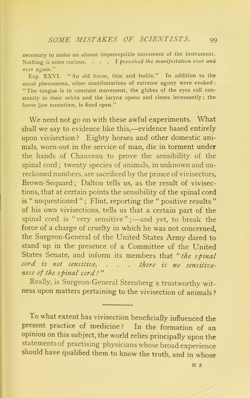 necessary to make an almost imperceptible movement of the instrument. Nothing is more curious. ... I provoked the manifestation over and over again.” Exp. XXVI. “An old horse, thin and feeble.” In addition to the usual phenomena, other manifestations of extreme agony were evoked : “The tongue is in constant movement, the globes of the eyes roll con- stantly in their orbits and the larynx opens and closes incessantly; the lower jaw meantime, is fixed open.” We need not go on with these awful experiments. What shall we say to evidence like this,—evidence based entirely upon vivisection? Eighty horses and other domestic ani- mals, worn-out in the service of man, die in torment under the hands of Chauveau to prove the sensibility of the spinal cord ; twenty species of animals, in unknown and un- reckoned numbers, are sacrificed by the prince of vivisectors, Brown-Sequard; Dalton tells us, as the result of vivisec- tions, that at certain points the sensibility of the spinal cord is “ unquestioned ” ; Flint, reporting the “ positive results ” of his own vivisections, tells us that a certain part of the spinal cord is “ very sensitive ” ; —and yet, to break the force of a charge of cruelty in which he was not concerned, the Surgeon-General of the United States Army dared to stand up in the presence of a Committee of the United States Senate, and inform its members that “the spinal cord is not sensitive, . . . there is no sensitive- ness of the spinal cord! ” Really, is Surgeon-General Sternberg a trustworthy wit- ness upon matters pertaining to the vivisection of animals ? To what extent has vivisection beneficially influenced the present practice of medicine ? In the formation of an opinion on this subject, the world relies principally upon the statements of practising physicians whose broad experience should have qualified them to know the truth, and in whose H 2
