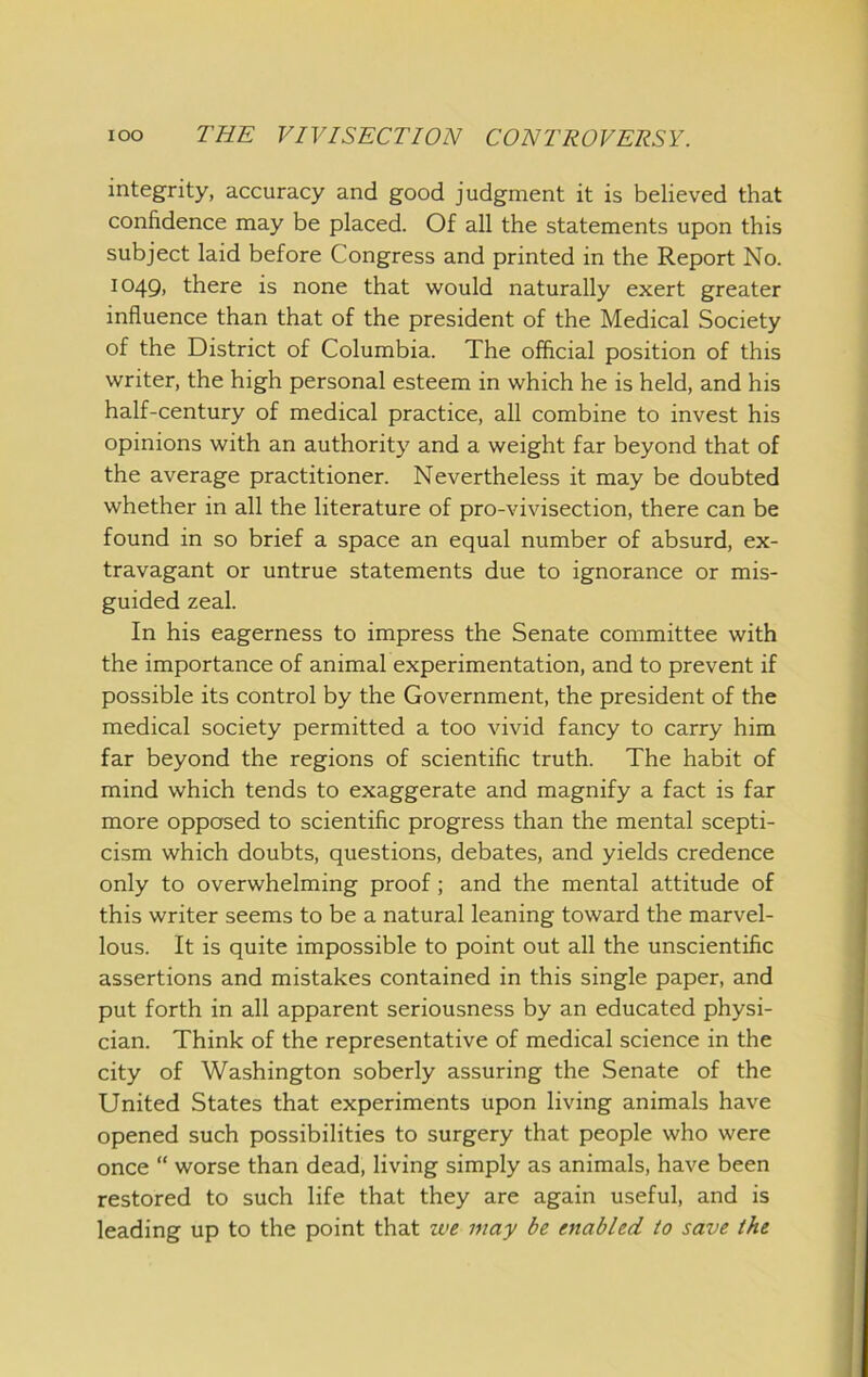 integrity, accuracy and good judgment it is believed that confidence may be placed. Of all the statements upon this subject laid before Congress and printed in the Report No. 1049, there is none that would naturally exert greater influence than that of the president of the Medical Society of the District of Columbia. The offlcial position of this writer, the high personal esteem in which he is held, and his half-century of medical practice, all combine to invest his opinions with an authority and a weight far beyond that of the average practitioner. Nevertheless it may be doubted whether in all the literature of pro-vivisection, there can be found in so brief a space an equal number of absurd, ex- travagant or untrue statements due to ignorance or mis- guided zeal. In his eagerness to impress the Senate committee with the importance of animal experimentation, and to prevent if possible its control by the Government, the president of the medical society permitted a too vivid fancy to carry him far beyond the regions of scientific truth. The habit of mind which tends to exaggerate and magnify a fact is far more opposed to scientific progress than the mental scepti- cism which doubts, questions, debates, and yields credence only to overwhelming proof; and the mental attitude of this writer seems to be a natural leaning toward the marvel- lous. It is quite impossible to point out all the unscientific assertions and mistakes contained in this single paper, and put forth in all apparent seriousness by an educated physi- cian. Think of the representative of medical science in the city of Washington soberly assuring the Senate of the United States that experiments upon living animals have opened such possibilities to surgery that people who were once “ worse than dead, living simply as animals, have been restored to such life that they are again useful, and is leading up to the point that u>e may be enabled to save the