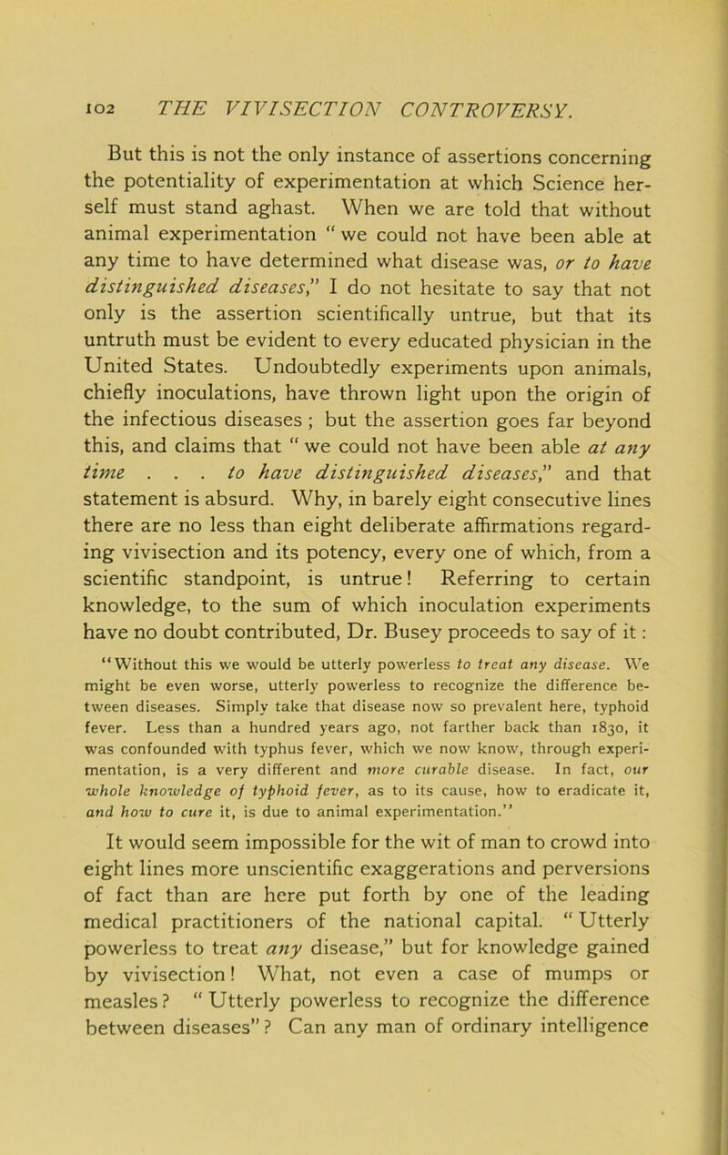 But this is not the only instance of assertions concerning the potentiality of experimentation at which Science her- self must stand aghast. When we are told that without animal experimentation “ we could not have been able at any time to have determined what disease was, or to have distinguished diseases',' I do not hesitate to say that not only is the assertion scientifically untrue, but that its untruth must be evident to every educated physician in the United States. Undoubtedly experiments upon animals, chiefly inoculations, have thrown light upon the origin of the infectious diseases; but the assertion goes far beyond this, and claims that “ we could not have been able at any time ... to have distinguished diseases” and that statement is absurd. Why, in barely eight consecutive lines there are no less than eight deliberate affirmations regard- ing vivisection and its potency, every one of which, from a scientific standpoint, is untrue! Referring to certain knowledge, to the sum of which inoculation experiments have no doubt contributed. Dr. Busey proceeds to say of it: “Without this we would be utterly powerless to treat any disease. We might be even worse, utterly powerless to recognize the difference be- tween diseases. Simply take that disease now so prevalent here, typhoid fever. Less than a hundred years ago, not farther back than 1830, it was confounded wdth typhus fever, which we now know, through experi- mentation, is a very different and more curable disease. In fact, our whole knowledge of typhoid fever, as to its cause, how to eradicate it, and how to cure it, is due to animal experimentation.” It would seem impossible for the wit of man to crowd into eight lines more unscientific exaggerations and perversions of fact than are here put forth by one of the leading medical practitioners of the national capital. “ Utterly powerless to treat any disease,” but for knowledge gained by vivisection! What, not even a case of mumps or measles? “Utterly powerless to recognize the difference between diseases” ? Can any man of ordinary intelligence
