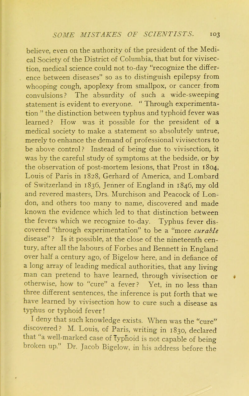 believe, even on the authority of the president of the Medi- cal Society of the District of Columbia, that but for vivisec- tion, medical science could not to-day “recognize the differ- ence between diseases” so as to distinguish epilepsy from whooping cough, apoplexy from smallpox, or cancer from convulsions ? The absurdity of such a wide-sweeping statement is evident to everyone. “ Through experimenta- tion ” the distinction between typhus and typhoid fever was learned? How was it possible for the president of a medical society to make a statement so absolutely untrue, merely to enhance the demand of professional vivisectors to be above control? Instead of being due to vivisection, it was by the careful study of symptoms at the bedside, or by the observation of post-mortem lesions, that Prost in 1804, Louis of Paris in 1828, Gerhard of America, and Lombard of Switzerland in 1836, Jenner of England in 1846, my old and revered masters, Drs. Murchison and Peacock of Lon- don, and others too many to name, discovered and made known the evidence which led to that distinction between the fevers which we recognize to-day. Typhus fever dis- covered “through experimentation” to be a “more curable disease” ? Is it possible, at the close of the nineteenth cen- tury, after all the labours of Forbes and Bennett in England o over half a century ago, of Bigelow here, and in defiance of a long array of leading medical authorities, that any living man can pretend to have learned, through vivisection or otherwise, how to “cure” a fever? Yet, in no less than three different sentences, the inference is put forth that we have learned by vivisection how to cure such a disease as typhus or typhoid fever! I deny that such knowledge exists. When was the “cure” discovered? M. Louis, of Paris, writing in 1830, declared that a well-marked case of Typhoid is not capable of being broken up. Dr. Jacob Bigelow, in his address before the