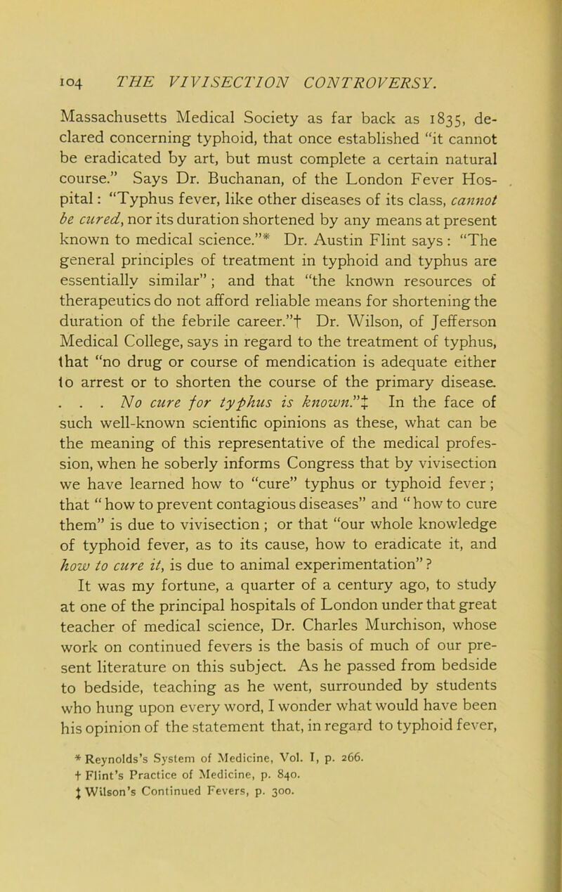 Massachusetts Medical Society as far back as 1835, de- clared concerning typhoid, that once established “it cannot be eradicated by art, but must complete a certain natural course.” Says Dr. Buchanan, of the London Fever Hos- pital : “Typhus fever, like other diseases of its class, cannot be cured, nor its duration shortened by any means at present known to medical science.”* Dr. Austin Flint says : “The general principles of treatment in typhoid and typhus are essentially similar” ; and that “the known resources of therapeutics do not afford reliable means for shortening the duration of the febrile career.”t Dr. Wilson, of Jefferson Medical College, says in regard to the treatment of typhus, that “no drug or course of mendication is adequate either to arrest or to shorten the course of the primary disease. . . . No cure for typhus is knownPX In the face of such well-known scientific opinions as these, what can be the meaning of this representative of the medical profes- sion, when he soberly informs Congress that by vivisection we have learned how to “cure” typhus or typhoid fever; that “ how to prevent contagious diseases” and “ how to cure them” is due to vivisection ; or that “our whole knowledge of typhoid fever, as to its cause, how to eradicate it, and how to cure it, is due to animal experimentation” ? It was my fortune, a quarter of a century ago, to study at one of the principal hospitals of London under that great teacher of medical science. Dr. Charles Murchison, whose work on continued fevers is the basis of much of our pre- sent literature on this subject. As he passed from bedside to bedside, teaching as he went, surrounded by students who hung upon every word, I wonder what would have been his opinion of the .statement that, in regard to typhoid fever, ■'‘■Reynolds’s System of Medicine, Vol. I, p. 266. t Flint’s Practice of Medicine, p. 840. J Wilson’s Continued Fevers, p. 300.