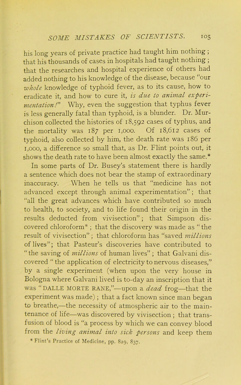 his long years of private practice had taught him nothing ; that his thousands of cases in hospitals had taught nothing ; that the researches and hospital experience of others had added nothing to his knowledge of the disease, because “our ■whole knowledge of typhoid fever, as to its cause, how to eradicate it, and how to cure it, is due to animal ex-peri- mentation T Why, even the suggestion that typhus fever is less generally fatal than typhoid, is a blunder. Dr. Mur- chison collected the histories of 18,592 cases of typhus, and the mortality was 187 per 1,000. Of 18,612 cases of typhoid, also collected by him, the death rate was 186 per 1,000, a difference so small that, as Dr. Flint points out, it shows the death rate to have been almost exactly the same.* In some parts of Dr. Busey’s statement there is hardly a sentence which does not bear the stamp of extraordinary inaccuracy. When he tells us that “medicine has not advanced except through animal experimentation”; that “all the great advances which have contributed so much to health, to society, and to life found their origin in the results deducted from vivisection”; that Simpson dis- covered chloroform* ; that the discovery was made as “ the result of vivisection” ; that chloroform has “saved millions of lives”; that Pasteur’s discoveries have contributed to “ the saving of millions of human lives” ; that Galvani dis- covered “ the application of electricity to nervous diseases,” by a single experiment (when upon the very house in Bologna where Galvani lived is to-day an inscription that it was “ DALLE MORTE RANE,”—upon a dead frog—that the experiment was made) ; that a fact known since man began to breathe,—the necessity of atmospheric air to the main- tenance of life—was discovered by vivisection ; that trans- fusion of blood is “a process by which we can convey blood from the living animal into sick persons and keep them * Flint’s Practice of Medicine, pp. 829, 837.
