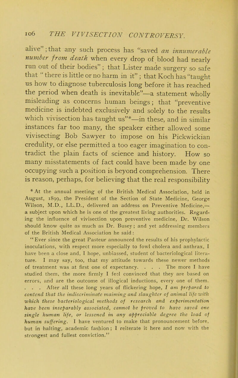 ahve” ; that any such process has “saved a7t mmimerable number from death when every drop of blood had nearly run out of their bodies” ; that Lister made surgery so safe that “ there is little or no harm in it” ; that Koch has “taught us how to diagnose tuberculosis long before it has reached the period when death is inevitable”—a statement wholly misleading as concerns human beings; that “preventive medicine is indebted exclusively and solely to the results which vivisection has taught us”*—in these, and in similar instances far too many, the speaker either allowed some vivisecting Bob Sawyer to impose on his Pickwickian credulity, or else permitted a too eager imagination to con- tradict the plain facts of science and history. How so many misstatements of fact could have been made by one occupying such a position is beyond comprehension. There is reason, perhaps, for believing that the real responsibility * At the annual meeting- of the British Medical Association, held in August, 1899, the President of the Section of State Medicine, George Wilson, M.D., LL.D., delivered an address on Preventive Medicine,— a subject upon which he is one of the greatest living authorities. Regard- ing the influence of vivisection upon preventive medicine. Dr. Wilson should know quite as much as Dr. Busey ; and yet addressing members of the British Medical Association he said: “Ever since the great Pasteur announced the results of his prophylactic inoculations, with respect more especially to fowl cholera and anthrax, I have been a close and, I hope, unbiassed, student of bacteriological litera- ture. I may say, too, that my attitude towards these newer methods of treatment was at first one of expectancy. . . . The more I have studied them, the more firmly I feci convinced that they are based on errors, and are the outcome of illogical inductions, every one of them. . . . After all these long years of flickering hope, I am prepared to contend that the indiscriminate maiming and slaughter of animal life with ■which these bacteriological methods of research and experimentation have been inseparably associated, cannot be proved to have saved one single human life, or lessened in any appreciable degree the load of human suffering. I have ventured to make that pronouncement before, but in halting, academic fashion ; I reiterate it here and now with the strongest and fullest conviction.”