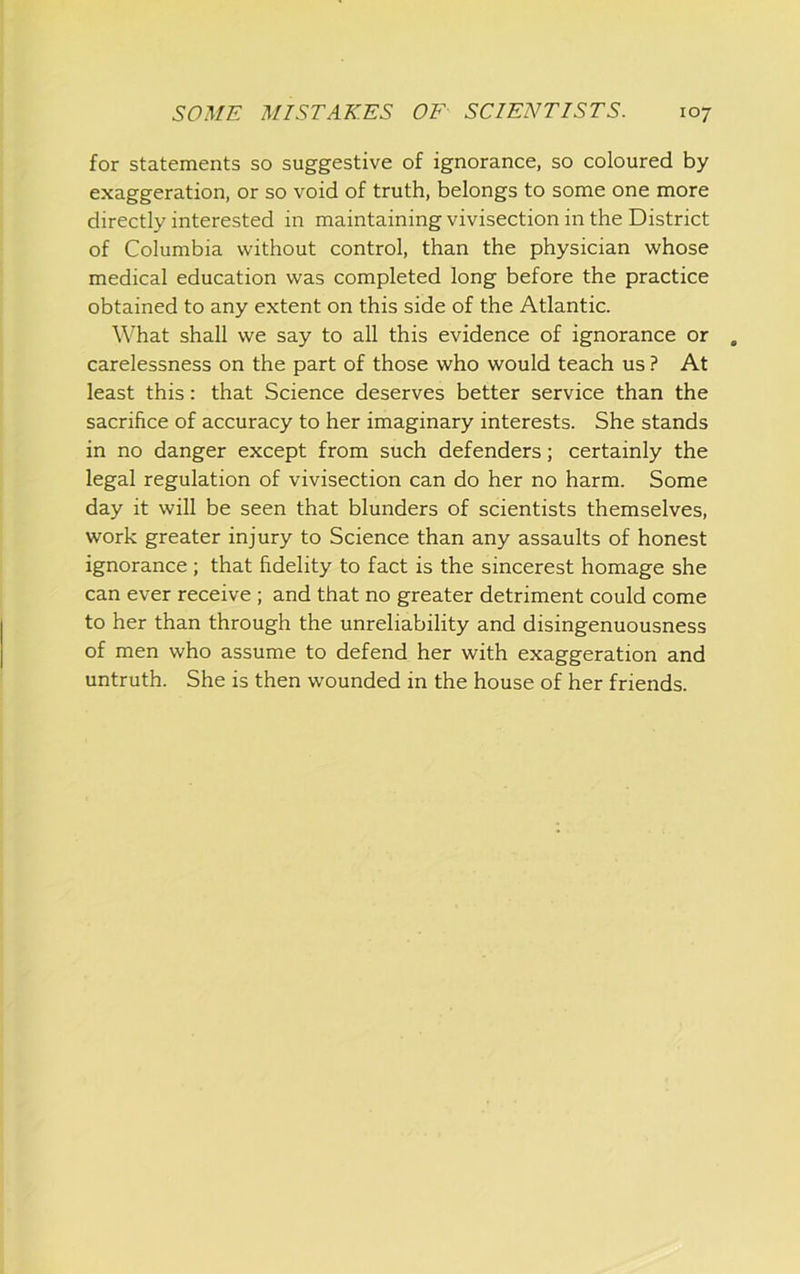 for statements so suggestive of ignorance, so coloured by exaggeration, or so void of truth, belongs to some one more directly interested in maintaining vivisection in the District of Columbia without control, than the physician whose medical education was completed long before the practice obtained to any extent on this side of the Atlantic. W'hat shall we say to all this evidence of ignorance or carelessness on the part of those who would teach us ? At least this: that Science deserves better service than the sacrifice of accuracy to her imaginary interests. She stands in no danger except from such defenders; certainly the legal regulation of vivisection can do her no harm. Some day it will be seen that blunders of scientists themselves, work greater injury to Science than any assaults of honest ignorance ; that fidelity to fact is the sincerest homage she can ever receive ; and that no greater detriment could come to her than through the unreliability and disingenuousness of men who assume to defend her with exaggeration and untruth. She is then wounded in the house of her friends.