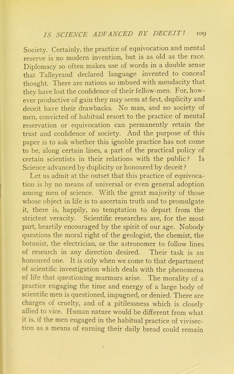 Society. Certainly, the practice of equivocation and mental reserve is no modern invention, but is as old as the race. Diplomacy so often makes use of words in a double sense that Talleyrand declared language invented to conceal thought. There are nations so imbued with mendacity that they have lost the confidence of their fellow-men. For, how- ever productive of gain they may seem at first, duplicity and deceit have their drawbacks. No man, and no society of men, convicted of habitual resort to the practice of mental reservation or equivocation can permanently retain the trust and confidence of society. And the purpose of this paper is to ask whether this ignoble practice has not come to be, along certain lines, a part of the practical policy of certain scientists in their relations with the public? Is Science advanced by duplicity or honoured by deceit ? Let us admit at the outset that this practice of equivoca- tion is by no rneans of universal or even general adoption among men of science. With the great majority of those whose object in life is to ascertain truth and to promulgate it, there is, happily, no temptation to depart from the strictest veracity. Scientific researches are, for the most part, heartily encouraged by the spirit of our age. Nobody questions the moral right of the geologist, the chemist, the botanist, the electrician, or the astronomer to follow lines of research in any direction desired. Their task is an honoured one. It is only when we come to that department of scientific investigation which deals with the phenomena of life that questioning murmurs arise. The morality of a practice engaging the time and energy of a large body of scientific men is questioned, impugned, or denied. There are charges of cruelty, and of a pitilessness which is closely allied to vice. Human nature would be different from what it is, if the men engaged in the habitual practice of vivisec- tion as a means of earning their daily bread could remain