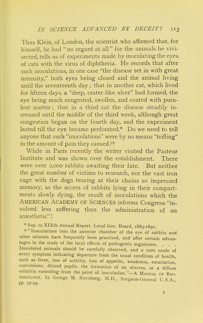 Thus Klein, of London, the scientist who affirmed that, for himself, he had “ no regard at all ” for the animals he vivi- sected, tells us of experiments made by inoculating the eyes of cats with the virus of diphtheria. He records that after such inoculations, in one case “the disease set in with great intensity,” both eyes being closed and the animal living until the seventeenth day ; that in another cat, which lived for fifteen days, a “deep, crater-like ulcer” had formed, the eye being much congested, swollen, and coated with puru- lent matter; that in a third cat the disease steadily in- creased until the middle of the third week, although great congestion began on the fourth day, and the experiment lasted till the eye became perforated.* Do we need to tell anyone that such “inoculations” were by no means “trifling” in the amount of pain they caused ?t While in Paris recently the writer visited the Pasteur Institute and was shown over the establishment. There were over 2,000 rabbits awaiting their fate. But neither the great number of victims to research, nor the vast iron cage with the dogs tearing at their chains so impressed memory, as the scores of rabbits lying in their compart- ments slowly dying, the result of inoculations which the American Academy of Sciences informs Congress “in- volved less suffering than the administration of an anaesthetic”! * Sup. to XIXth Annual Report, Local Gov. Board, 1889-1890. + “ Inoculations into the anterior chamber of the eye of rabbits and other animals have frequently been practised, and offer certain advan- tages in the study of the local effects of pathogenic organisms. Inoculated animals should be carefully observed, and a note made of every symptom indicating departure from the usual condition of health, such as fever, loss of activity, loss of appetite, weakness, emaciation] convulsions, dilated pupils, the formation of an abscess, or a diffuse cellulitis extending from the point of inoculation.”—A Manual of Bac- teriology, by George M. Sternberg, M.D., Surgeon-General U.S A pp. 97-99. 1