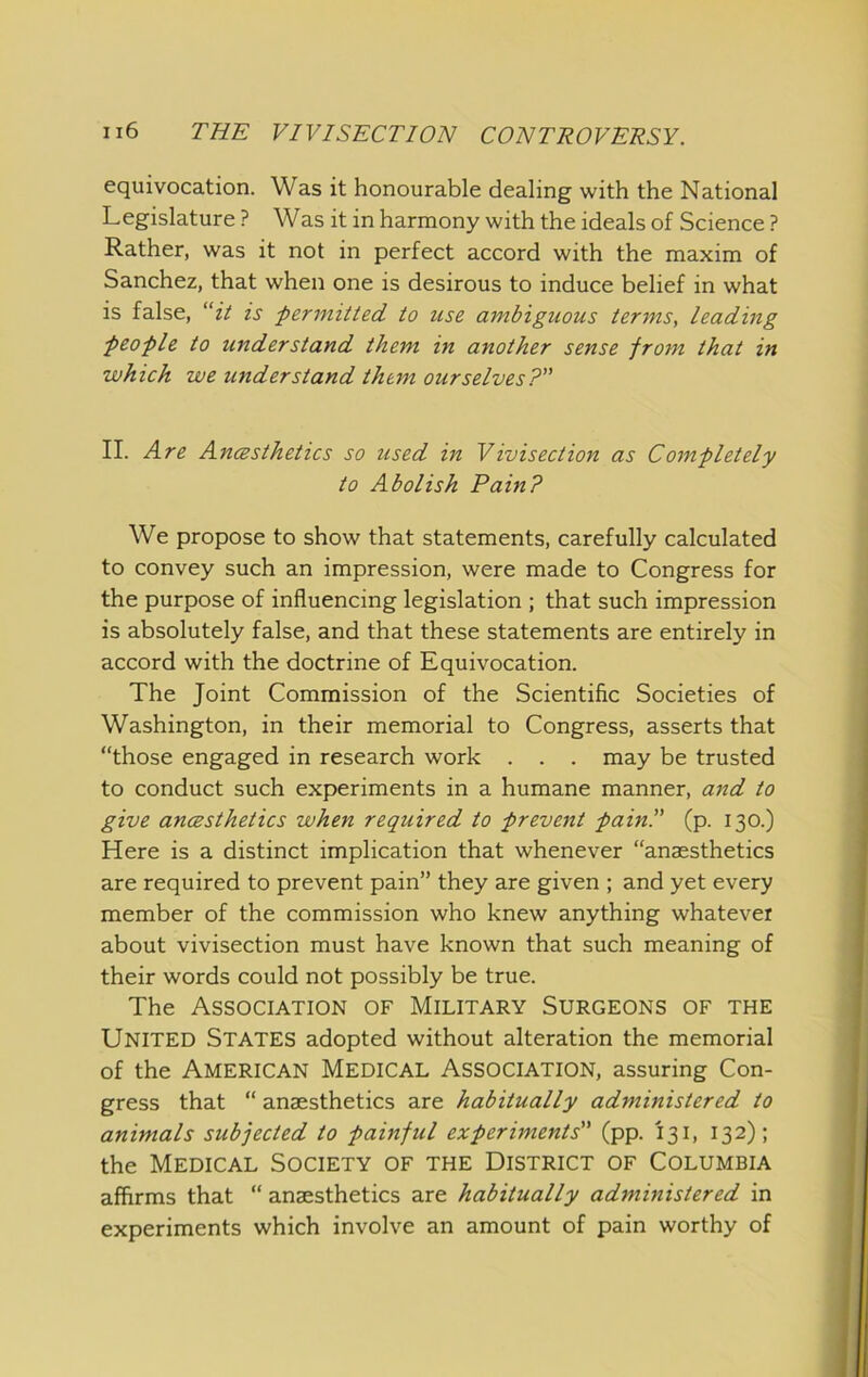 equivocation. Was it honourable dealing with the National Legislature ? Was it in harmony with the ideals of Science ? Rather, was it not in perfect accord with the maxim of Sanchez, that when one is desirous to induce belief in what is false, “ii is permitted to use ambiguous terms, leading people to understand them in another sense from that in which we understand them ourselves? II. Are AncBsthetics so used in Vivisection as Completely to Abolish Pain? We propose to show that statements, carefully calculated to convey such an impression, were made to Congress for the purpose of influencing legislation ; that such impression is absolutely false, and that these statements are entirely in accord with the doctrine of Equivocation. The Joint Commission of the Scientific Societies of Washington, in their memorial to Congress, asserts that “those engaged in research work . . . may be trusted to conduct such experiments in a humane manner, and to give ancesthetics when required to prevent pain. (p. 130.) Here is a distinct implication that whenever “anaesthetics are required to prevent pain” they are given ; and yet every member of the commission who knew anything whatever about vivisection must have known that such meaning of their words could not possibly be true. The Association of Military Surgeons of the United States adopted without alteration the memorial of the American Medical Association, assuring Con- gress that “ anaesthetics are habitually administered to animals subjected to painful experiments (pp. 131, 132); the Medical Society of the District of Columbia affirms that “ anaesthetics are habitually administered in experiments which involve an amount of pain worthy of