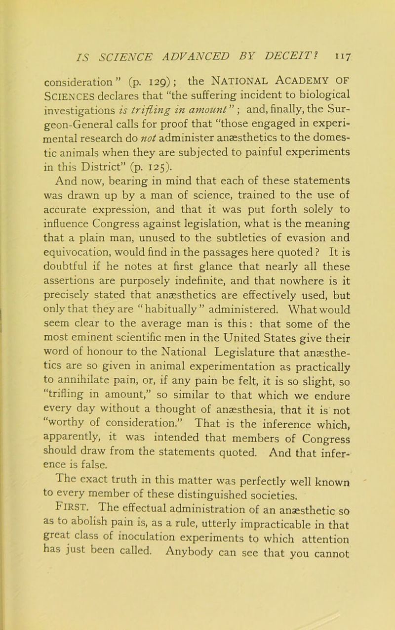 consideration” (p. 129); the NATIONAL ACADEMY OF Sciences declares that “the suffering incident to biological investigations is trifling in amount ” ; and, finally, the Sur- geon-General calls for proof that “those engaged in experi- mental research do not administer anaesthetics to the domes- tic animals when they are subjected to painful experiments in this District” (p. 125). And now, bearing in mind that each of these statements was drawn up by a man of science, trained to the use of accurate expression, and that it was put forth solely to influence Congress against legislation, what is the meaning that a plain man, unused to the subtleties of evasion and equivocation, would find in the passages here quoted ? It is doubtful if he notes at first glance that nearly all these assertions are purposely indefinite, and that nowhere is it precisely stated that anaesthetics are effectively used, but only that they are “ habitually ” administered. What would seem clear to the average man is this; that some of the most eminent scientific men in the United States give their word of honour to the National Legislature that anaesthe- tics are so given in animal experimentation as practically to annihilate pain, or, if any pain be felt, it is so slight, so “trifling in amount,” so similar to that which we endure every day without a thought of anaesthesia, that it is not “worthy of consideration.” That is the inference which, apparently, it was intended that members of Congress should draw from the statements quoted. And that infer- ence is false. The exact truth in this matter was perfectly well known to every member of these distinguished societies. First. The effectual administration of an anaesthetic so as to abolish pain is, as a rule, utterly impracticable in that great class of inoculation experiments to which attention has just been called. Anybody can see that you cannot