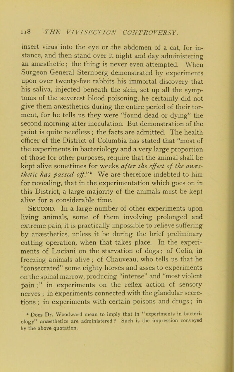 insert virus into the eye or the abdomen of a cat, for in- stance, and then stand over it night and day administering an anaesthetic; the thing is never even attempted. When Surgeon-General Sternberg demonstrated by experiments upon over twenty-five rabbits his immortal discovery that his saliva, injected beneath the skin, set up all the symp- toms of the severest blood poisoning, he certainly did not give them anaesthetics during the entire period of their tor- ment, for he tells us they were “found dead or dying” the second morning after inoculation. But demonstration of the point is quite needless ; the facts are admitted. The health officer of the District of Columbia has stated that “most of the experiments in bacteriology and a very large proportion of those for other purposes, require that the animal shall be kept alive sometimes for weeks after the effect of the ances- thetic has passed off!'* We are therefore indebted to him for revealing, that in the experimentation which goes on in this District, a large majority of the animals must be kept alive for a considerable time. Second. In a large number of other experiments upon living animals, some of them involving prolonged and extreme pain, it is practically impossible to relieve suffering by anaesthetics, unless it be during the brief preliminary cutting operation, when that takes place. In the experi- ments of Luciani on the starvation of dogs; of Colin, in freezing animals alive ; of Chauveau, who tells us that he “consecrated” some eighty horses and asses to experiments on the spinal marrow, producing “intense” and “most violent pain; ” in experiments on the reflex action of sensory nerves ; in experiments connected with the glandular secre- tions ; in experiments with certain poisons and drugs; in * Does Dr. Woodward mean to imply that in “experiments in bacteri- ology” anajsthetics are administered? Such is the impression conveyed by the above quotation.