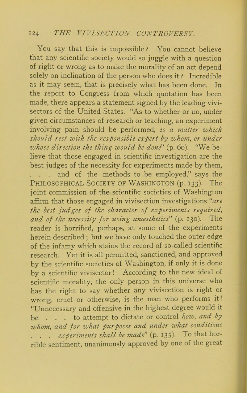 You say that this is impossible? You cannot believe that any scientific society would so juggle with a question of right or wrong as to make the morality of an act depend solely on inclination of the person who does it ? Incredible as it may seem, that is precisely what has been done. In the report to Congress from which quotation has been made, there appears a statement signed by the leading vivi- sectors of the United States. “As to whether or no, under given circumstances of research or teaching, an experiment involving pain should be performed, is a matter which should rest with the res-ponsible expert by whom, or under whose direction the thing would be dond' (p. 6o). “We be- lieve that those engaged in scientific investigation are the best judges of the necessity for experiments made by them, . . . and of the methods to be employed,” says the Philosophical Society of Washington (p. 133). The joint commission of the scientific societies of Washington affirm that those engaged in vivisection investigations “are the best judges of the character of experiments required, and of the necessity for using ancesthetics'^ (p. 130). The reader is horrified, perhaps, at some of the experiments herein described ; but we have only touched the outer edge of the infamy which stains the record of so-called scientific research. Yet it is all permitted, sanctioned, and approved by the scientific societies of Washington, if only it is done by a scientific vivisector! According to the new ideal of scientific morality, the only person in this universe who has the right to say whether any vivisection is right or wrong, cruel or otherwise, is the man who performs it! “Unnecessary and offensive in the highest degree would it be ... to attempt to dictate or control how, and by whom, and for what purposes and under what conditions experiments shall be made” (p. 135)- To that hor- rible sentiment, unanimously approved by one of the great