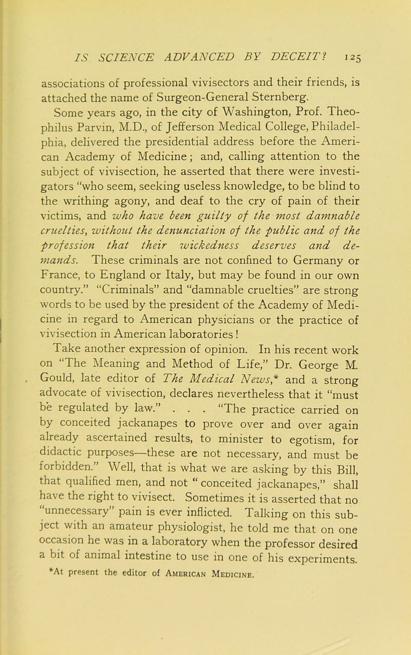 associations of professional vivisectors and their friends, is attached the name of Surgeon-General Sternberg. Some years ago, in the city of Washington, Prof. Theo- philus Parvin, M.D., of Jefferson Medical College, Philadel- phia, delivered the presidential address before the Ameri- can Academy of Medicine; and, calling attention to the subject of vivisection, he asserted that there were investi- gators “who seem, seeking useless knowledge, to be blind to the writhing agony, and deaf to the cry of pain of their victims, and who have been guilty of the most damnable cruelties, without the denunciation of the public and of the profession that their wickedness deserves and de- mands. These criminals are not confined to Germany or France, to England or Italy, but may be found in our own country.” “Criminals” and “damnable cruelties” are strong words to be used by the president of the Academy of Medi- cine in regard to American physicians or the practice of vivisection in American laboratories! Take another expression of opinion. In his recent work on “The Meaning and Method of Life,” Dr. George M. Gould, late editor of The Medical News,* and a strong advocate of vivisection, declares nevertheless that it “must be regulated by law.” . . . “The practice carried on by conceited jackanapes to prove over and over again already ascertained results, to minister to egotism, for didactic purposes—these are not necessary, and must be forbidden.” Well, that is what we are asking by this Bill, that qualified men, and not “ conceited jackanapes,” shall have the right to vivisect. Sometimes it is asserted that no “unnecessary” pain is ever inflicted. Talking on this sub- ject with an amateur physiologist, he told me that on one occasion he was in a laboratory when the professor desired a bit of animal intestine to use in one of his experiments. •^At present the editor of American Medicine.