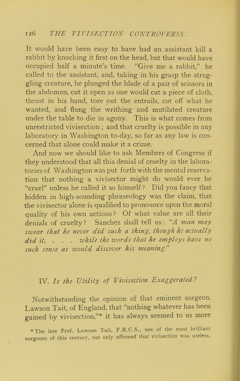It would have been easy to have had an assistant kill a rabbit by knocking it first on the head, but that would have occupied half a minute’s time. “Give me a rabbit,” he called to the assistant, and, taking in his grasp the strug- gling creature, he plunged the blade of a pair of scissors in the abdomen, cut it open as one would cut a piece of cloth, thrust in his hand, tore out the entrails, cut off what he wanted, and flung the writhing and mutilated creature under the table to die in agony. This is what comes from unrestricted vivisection ; and that cruelty is possible in any laboratory in Washington to-day, so far as any law is con- cerned that alone could make it a crime. And now we should like to ask Members of Congress if they understood that all this denial of cruelty in the labora- tories of Washington was put forth with the mental reserva- tion that nothing a vivisector might do would ever be “cruel” unless he called it so himself ? Did you fancy that hidden in high-sounding phraseology was the claim, that the vivisector alone is qualified to pronounce upon the moral quality of his own actions? Of what value are all their denials of cruelty ? Sanchez shall tell us: “A man 7>iay swear that he never did such a thmg, though he actually did it, . . . while the words that he employs have no such sense as would discover his meaning!' IV. Is the Utility of Vivisection Exaggerated? Notwithstanding the opinion of that eminent surgeon, Lawson Tait, of England, that “nothing whatever has been gained by vivisection,”* it has always seemed to us more ♦The late Prof. Lawson Tait, F.R.C.S., one of the most brilliant surgeons of this century, not only affirmed that vivisection was useless.