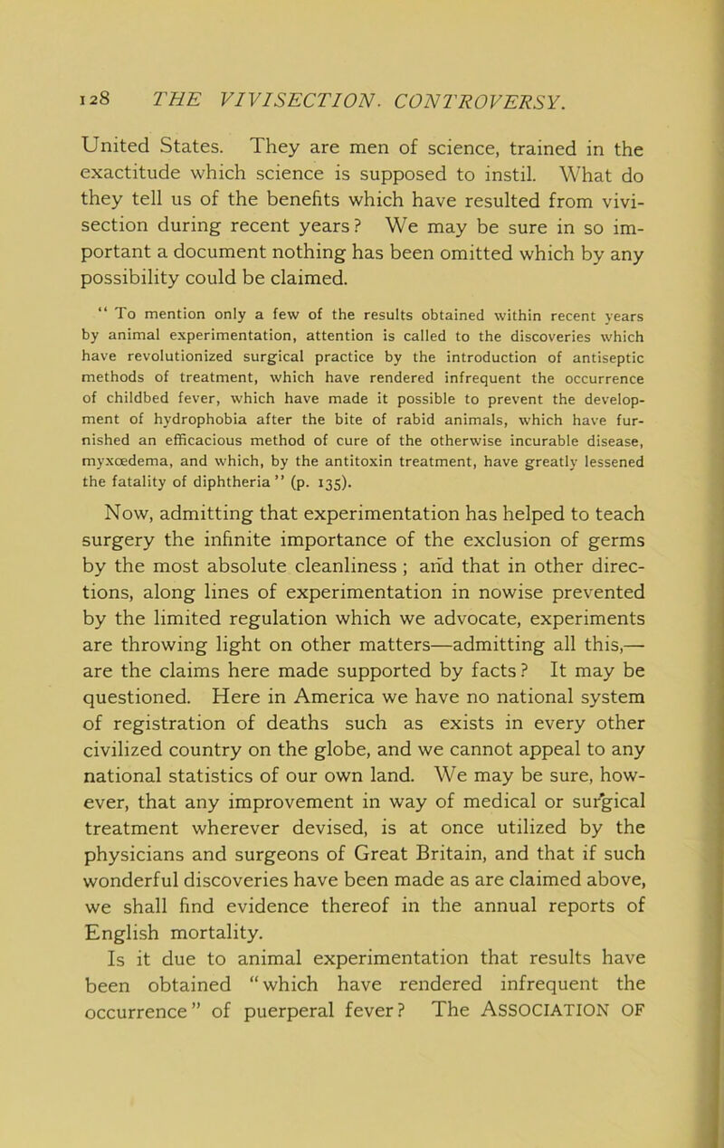 United States. They are men of science, trained in the exactitude which science is supposed to instil. What do they tell us of the benefits which have resulted from vivi- section during recent years? We may be sure in so im- portant a document nothing has been omitted which by any possibility could be claimed. “To mention only a few of the results obtained within recent years by animal experimentation, attention is called to the discoveries which have revolutionized surgical practice by the introduction of antiseptic methods of treatment, which have rendered infrequent the occurrence of childbed fever, which have made it possible to prevent the develop- ment of hydrophobia after the bite of rabid animals, which have fur- nished an efficacious method of cure of the otherwise incurable disease, myxoedema, and which, by the antitoxin treatment, have greatly lessened the fatality of diphtheria” (p. 135). Now, admitting that experimentation has helped to teach surgery the infinite importance of the exclusion of germs by the most absolute cleanliness ; arid that in other direc- tions, along lines of experimentation in nowise prevented by the limited regulation which we advocate, experiments are throwing light on other matters—admitting all this,— are the claims here made supported by facts ? It may be questioned. Here in America we have no national system of registration of deaths such as exists in every other civilized country on the globe, and we cannot appeal to any national statistics of our own land. We may be sure, how- ever, that any improvement in way of medical or surgical treatment wherever devised, is at once utilized by the physicians and surgeons of Great Britain, and that if such wonderful discoveries have been made as are claimed above, we shall find evidence thereof in the annual reports of English mortality. Is it due to animal experimentation that results have been obtained “ which have rendered infrequent the occurrence ” of puerperal fever ? The ASSOCIATION OF