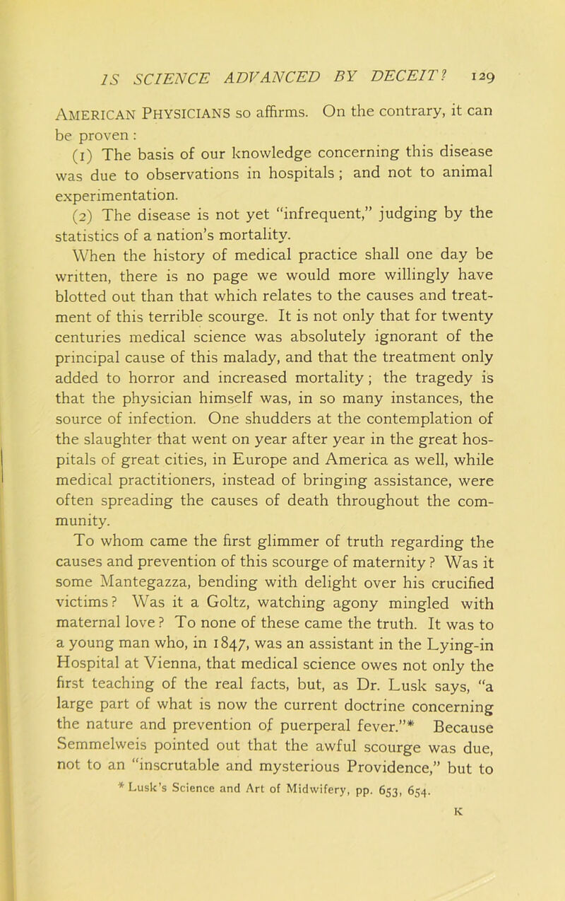 American Physicians so affirms. On the contrary, it can be proven : (1) The basis of our knowledge concerning this disease was due to observations in hospitals; and not to animal experimentation. (2) The disease is not yet “infrequent,” judging by the statistics of a nation’s mortality. When the history of medical practice shall one day be written, there is no page we would more willingly have blotted out than that which relates to the causes and treat- ment of this terrible scourge. It is not only that for twenty centuries medical science was absolutely ignorant of the principal cause of this malady, and that the treatment only added to horror and increased mortality; the tragedy is that the physician himself was, in so many instances, the source of infection. One shudders at the contemplation of the slaughter that went on year after year in the great hos- pitals of great cities, in Europe and America as well, while medical practitioners, instead of bringing assistance, were often spreading the causes of death throughout the com- munity. To whom came the first glimmer of truth regarding the causes and prevention of this scourge of maternity ? Was it some Mantegazza, bending with delight over his crucified victims? Was it a Goltz, watching agony mingled with maternal love ? To none of these came the truth. It was to a young man who, in 1847, was an assistant in the Lying-in Hospital at Vienna, that medical science owes not only the first teaching of the real facts, but, as Dr. Lusk says, a large part of what is now the current doctrine concerning the nature and prevention of puerperal fever.”* Because Semmelweis pointed out that the awful scourge was due, not to an “inscrutable and mysterious Providence,” but to ♦Lusk’s Science and Art of Midwifery, pp. 653, 654. K
