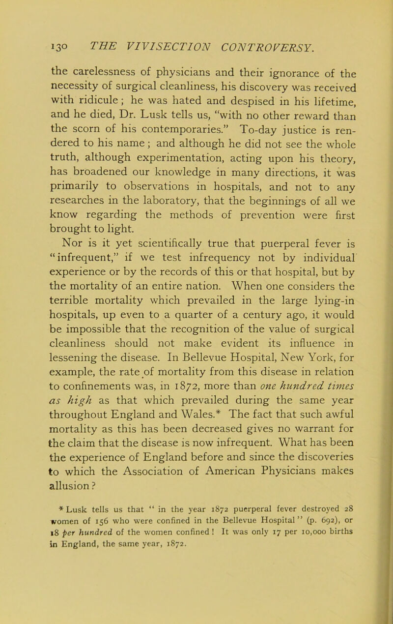 the carelessness of physicians and their ignorance of the necessity of surgical cleanliness, his discovery w-as received with ridicule; he was hated and despised in his lifetime, and he died. Dr. Lusk tells us, “with no other reward than the scorn of his contemporaries.” To-day justice is ren- dered to his name; and although he did not see the whole truth, although experimentation, acting upon his tlieory, has broadened our knowledge in many directions, it was primarily to observations in hospitals, and not to any researches in the laboratory, that the beginnings of all we know regarding the methods of prevention were first brought to light. Nor is it yet scientifically true that puerperal fever is “infrequent,” if we test infrequency not by individual experience or by the records of this or that hospital, but by the mortality of an entire nation. When one considers the terrible mortality which prevailed in the large lying-in hospitals, up even to a quarter of a century ago, it would be impossible that the recognition of the value of surgical cleanliness should not make evident its influence in lessening the disease. In Bellevue Hospital, New York, for example, the rate of mortality from this disease in relation to confinements was, in 1872, more than one hundred times as high as that which prevailed during the same year throughout England and Wales.* The fact that such awful mortality as this has been decreased gives no warrant for the claim that the disease is now infrequent. What has been the experience of England before and since the discoveries to which the Association of American Physicians makes allusion ? ■* Lusk tells us that “ in the year 1872 puerperal fever destroyed 28 women of 156 who were confined in the Bellevue Hospital” (p. 692), or 18 /)cr hundred of the women confined! It was only 17 per 10,000 births in England, the same year, 1872.