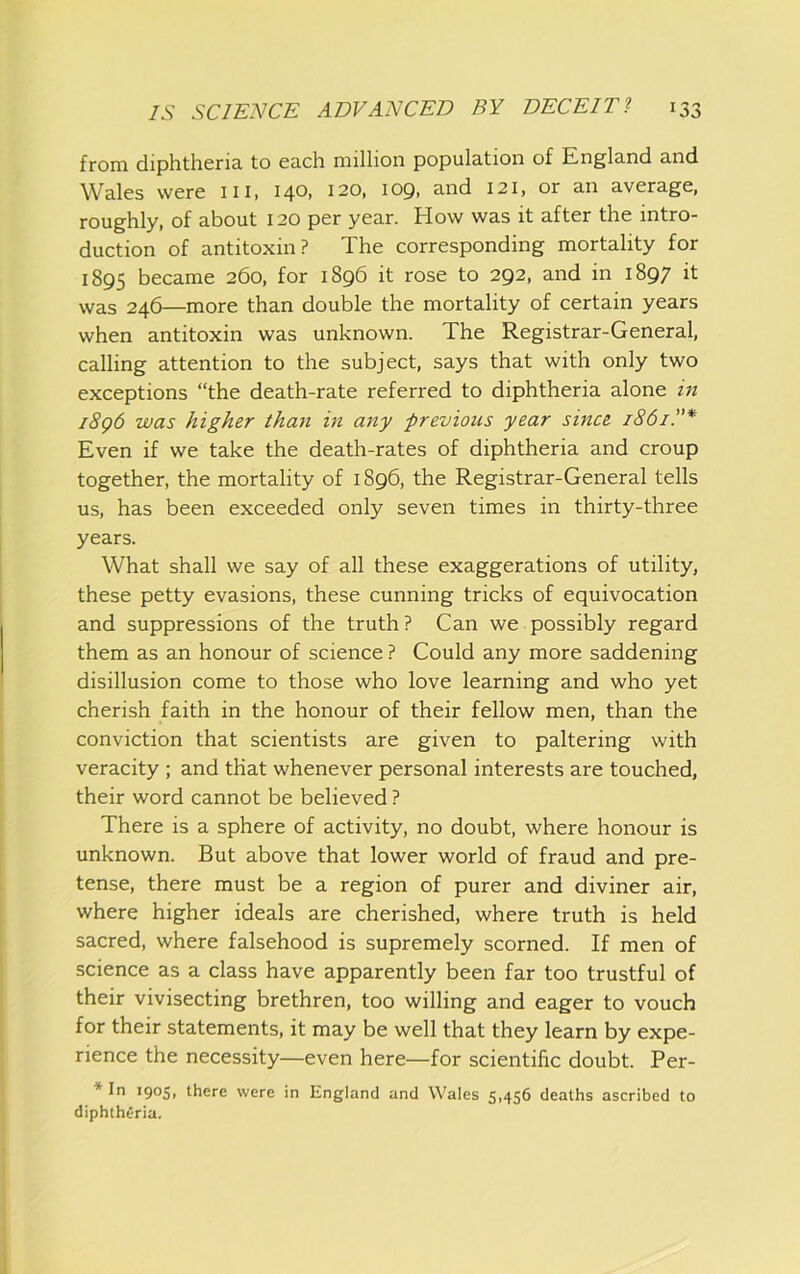 from diphtheria to each million population of England and Wales were iii, I40> 120, lopi and 121, or an average, roughly, of about 120 per year. How was it after the intro- duction of antitoxin? The corresponding mortality for 1895 became 260, for 1896 it rose to 292, and in 1897 it was 246—more than double the mortality of certain years when antitoxin was unknown. The Registrar-General, calling attention to the subject, says that with only two exceptions “the death-rate referred to diphtheria alone in i8g6 was higher than in any previous year since 1861.’’* Even if we take the death-rates of diphtheria and croup together, the mortality of 1896, the Registrar-General tells us, has been exceeded only seven times in thirty-three years. What shall we say of all these exaggerations of utility, these petty evasions, these cunning tricks of equivocation and suppressions of the truth? Can we possibly regard them as an honour of science ? Could any more saddening disillusion come to those who love learning and who yet cherish faith in the honour of their fellow men, than the conviction that scientists are given to paltering with veracity ; and that whenever personal interests are touched, their word cannot be believed ? There is a sphere of activity, no doubt, where honour is unknown. But above that lower world of fraud and pre- tense, there must be a region of purer and diviner air, where higher ideals are cherished, where truth is held sacred, where falsehood is supremely scorned. If men of science as a class have apparently been far too trustful of their vivisecting brethren, too willing and eager to vouch for their statements, it may be well that they learn by expe- rience the necessity—even here—for scientific doubt. Per- * In 1905, there were in England and Wales 5,456 deaths ascribed to diphtheria.