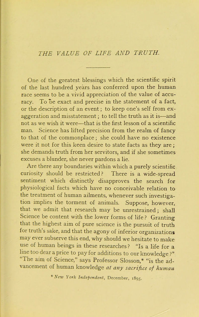 One of the greatest blessings which the scientific spirit of the last hundred years has conferred upon the human race seems to be a vivid appreciation of the value of accu- racy. To De exact and precise in the statement of a fact, or the description of an event; to keep one’s self from ex- aggeration and misstatement; to tell the truth as it is—and not as we wish it were—that is the first lesson of a scientific man. Science has lifted precision from the realm of fancy to that of the commonplace; she could have no existence were it not for this keen desire to state facts as they are; she demands truth from her servitors, and if she sometimes excuses a blunder, she never pardons a lie. Are there any boundaries within which a purely scientific curiosity should be restricted ? There is a wide-spread sentiment which distinctly disapproves the search for physiological facts which have no conceivable relation to the treatment of human ailments, whenever such investiga- tion implies the torment of animals. Suppose, however, that we admit that research may be unrestrained; shall Science be content with the lower forms of life ? Granting that the highest aim of pure science is the pursuit of truth for truth’s sake, and that the agony of inferior organizations may ever subserve this end, why should we hesitate to make use of human beings in these researches ? “Is a life for a line too dear a price to pay for additions to our knowledge ?” “The aim of Science,” says Professor Slosson,* “is the ad- vancement of human knowledge at any sacrifice of human *Nciv York Independent, December, 1895.