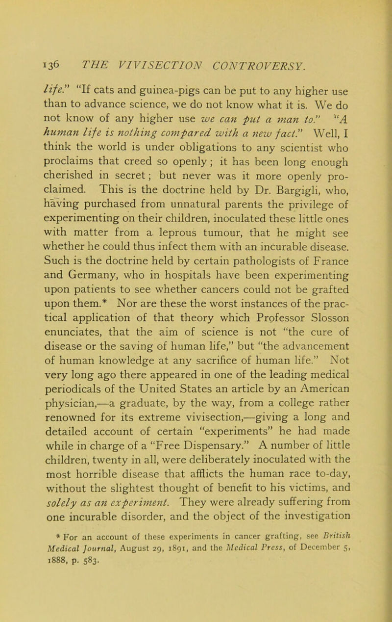 life!' “If cats and guinea-pigs can be put to any higher use than to advance science, we do not know what it is. We do not know of any higher use we can ■put a man to!' 'A human life is nothing compared with a new fact!' Well, I think the world is under obligations to any scientist who proclaims that creed so openly; it has been long enough cherished in secret; but never was it more openly pro- claimed. This is the doctrine held by Dr. Bargigli, who, having purchased from unnatural parents the privilege of experimenting on their children, inoculated these little ones with matter from a leprous tumour, that he might see whether he could thus infect them with an incurable disease. Such is the doctrine held by certain pathologists of France and Germany, who in hospitals have been experimenting upon patients to see whether cancers could not be grafted upon them.* Nor are these the worst instances of the prac- tical application of that theory which Professor Slosson enunciates, that the aim of science is not “the cure of disease or the saving of human life,” but “the advancement of human knowledge at any sacrifice of human life.” Not very long ago there appeared in one of the leading medical periodicals of the United States an article by an American physician,—a graduate, by the way, from a college rather renowned for its extreme vivisection,—giving a long and detailed account of certain “experiments” he had made while in charge of a “Free Dispensary.” A number of little children, twenty in all, were deliberately inoculated with the most horrible disease that afflicts the human race to-day, without the slightest thought of benefit to his victims, and solely as an experiment. They were already suffering from one incurable disorder, and the object of the investigation * For an account of these experiments in cancer grafting, see Briitsh Medical Journal, August 29, 1891, and the Medical Press, of December 5, 1888, p. 583.