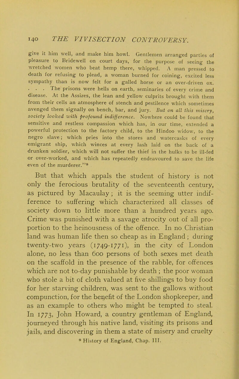 give it him well, and make him howl. Gentlemen arranged parties of pleasure to Bridewell on court days, for the purpose of seeing the wretched women who beat hemp there, whipped. ,\ man pressed to death for refusing to plead, a woman burned for coining, excited less sympathy than is now felt for a galled horse or an over-driven ox. . . . The prisons were hells on earth, seminaries of every crime and disease. At the Assizes, the lean and yellow culprits brought with them from their cells an atmosphere of stench and pestilence which sometimes avenged them signally on bench, bar, and jury. But on all this misery, society looked with profound indifference. Nowhere could be found that sensitive and restless compassion which has, in our time, extended a powerful protection to the factory child, to the Hindoo widow, to the negro slave; which pries into the stores and watercasks of every emigrant ship, which winces at every lash laid on the back of a drunken soldier, which will not suffer the thief in the hulks to be ill-fed or over-worked, and which has repeatedly endeavoured to save the life even of the murderer.”* But that which appals the student of history is not only the ferocious brutality of the seventeenth century, as pictured by Macaulay; it is the seeming utter indif- ference to suffering which characterized all classes of society down to little more than a hundred years ago. Crime was punished with a savage atrocity out of all pro- portion to the heinousness of the offence. In no Christian land was human life then so cheap as in England; during twenty-two years (1749-1771), in the city of London alone, no less than 600 persons of both sexes met death on the scaffold in the presence of the rabble, for offences which are not to-day punishable by death ; the poor woman who stole a bit of cloth valued at five shillings to buy food for her starving children, was sent to the gallows without compunction, for the benefit of the London shopkeeper, and as an example to others who might be tempted to steal. In 1773, John Howard, a country gentleman of England, journeyed through his native land, visiting its prisons and jails, and discovering in them a state of misery and cruelty * History of England, Chap. 111.