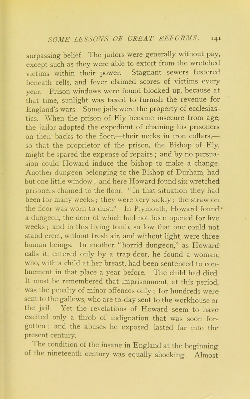 surpassing belief. The jailors were generally without pay, except such as they were able to extort from the wretched victims within their power. Stagnant sewers festered beneath cells, and fever claimed scores of victims every year. Prison windows were found blocked up, because at that time, sunlight was taxed to furnish the revenue for England’s wars. Some jails were the property of ecclesias- tics. When the prison of Ely became insecure from age, the jailor adopted the expedient of chaining his prisoners on their backs to the floor,—their necks in iron collars,— so that the proprietor of the prison, the Bishop of Ely, might be spared the expense of repairs ; and by no persua- sion could Howard induce the bishop to make a change. Another dungeon belonging to the Bishop of Durham, had but one little window ; and here Howard found six wretched prisoners chained to the floor. “ In that situation they had been for many weeks ; they were very sickly ; the straw on the floor was worn to dust.” In Plymouth, Howard found' a dungeon, the door of which had not been opened for five weeks; and in this living tomb, so low that one could not stand erect, without fresh air, and without light, were three human beings. In another “horrid dungeon,” as Howard calls it, entered only by a trap-door, he found a woman, who, with a child at her breast, had been sentenced to con- finement in that place a year before. The child had died. It must be remembered that imprisonment, at this period, was the penalty of minor offences only ; for hundreds were sent to the gallows, who are to-day sent to the workhouse or the jail. Yet the revelations of Howard seem to have excited only a throb of indignation that was soon for- gotten ; and the abuses he exposed lasted far into the present century. The condition of the insane in England at the beginning of the nineteenth century was equally shocking. Almost